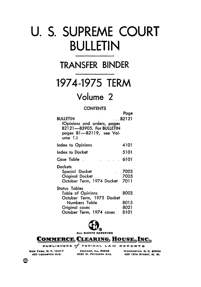 handle is hein.journals/usscbull59 and id is 1 raw text is: U. S. SUPREME COURT
BULLETIN
TRANSFER BINDER
1974-1975 TERM
Volume 2
CONTENTS
Page
BULLETIN.                .B2121
(Opinions and orders, pages
B2121 -B3905. For BULLETIN
pages 11-12119, see Vol-
ume 1.)
Index to Opinions.          4101
Index to Docket             5101
Case Table .                6101
Dockets
Special Docket           7003
Original Docket .        7005
October Term, 1974 Docket 7011
Status Tables
Table of Opinions         8003
October Term, 1975 Docket
Numbers Table          8015
Original cases ....       8021
October Term, 1974 cases. 8101
ALL RIGHTS RESERVED
     ERC        1,.CLEAR]ING, .,  HousEJC.,,,
PUBLISHERS of ToPICAL LAW       REPOcRrS
NEW YORK, N. Y. 10017  CHICAGO. ILL. 60646  WASHINGTON. D. C. 20004
420 LEXINGTON AVE.  4025 W. PETERSON AVE.  425 13TH STREET. N. W.


