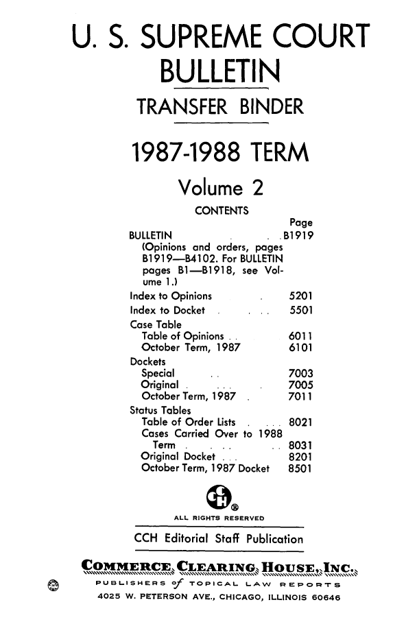 handle is hein.journals/usscbull6 and id is 1 raw text is: 

U. S. SUPREME COURT

             BULLETIN

          TRANSFER BINDER


          1987-1988 TERM

                Volume 2
                  CONTENTS
                                 Page
         BULLETIN              . B1919
         (Opinions and orders, pages
           B1919-B4102. For BULLETIN
           pages B1-B1918, see Vol-
           ume 1.)
         Index to Opinions      5201
         Index to Docket         5501
         Case Table
         Table of Opinions      6011
         October Term, 1987     6101
         Dockets
         Special                7003
         Original               7005
         October Term, 1987     7011
         Status Tables
         Table of Order Lists   8021
         Cases Carried Over to 1988
            Term                8031
          Original Docket       8201
          October Term, 1987 Docket  8501


               ALL RIGHTS RESERVED
         CCH Editorial Staff Publication

 CommERiCE CLEARING,, HOUSE,,INC.,
    PUBLISHERS Of TOPICAL LAW       REPORT-S
    4025 W. PETERSON AVE., CHICAGO, ILLINOIS 60646


