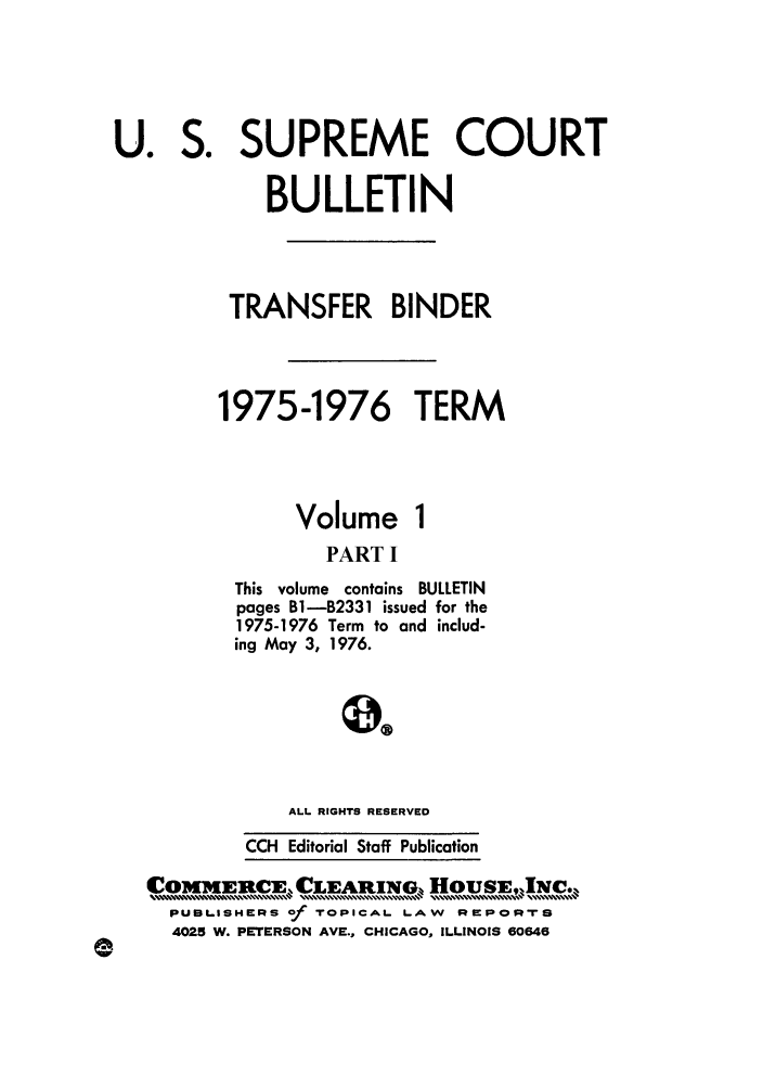 handle is hein.journals/usscbull60 and id is 1 raw text is: SUPREME COURT
BULLETIN
TRANSFER BINDER

1975-1976
Volume

TERM
1

PART I

This volume contains BULLETIN
pages B1-B2331 issued for the
1975-1976 Term to and includ-
ing May 3, 1976.
ALL RIGHTS RESERVED

CCH Editorial Staff Publication
COMMEIRC]EX LEAR1INO, H0USEJw1c*.%
PUBiL.ISHERS of TOPICAL. LAW   Re POrs
4025 W. PETERSON AVE., CHICAGO, ILLINOIS 60646

U0

So


