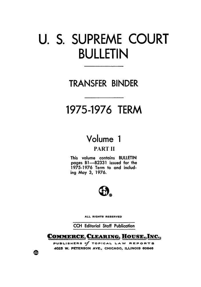 handle is hein.journals/usscbull61 and id is 1 raw text is: So

U0

Volume

PART II
This volume contains BULLETIN
pages B1-B2331 issued for the
1975-1976 Term to and includ-
ing May 3, 1976.
ALL RIGHTS RESERVED
CCH Editorial Staff Publication

COMMEIRCE CLEARING Hous,INc.
PUBLisHERs of TOPICAL. LAW RePoprS
4025 W. PETERSON AVE., CHICAGO, ILLINOIS 60646

SUPREME COURT
BULLETIN
TRANSFER BINDER
1975-1976 TERM


