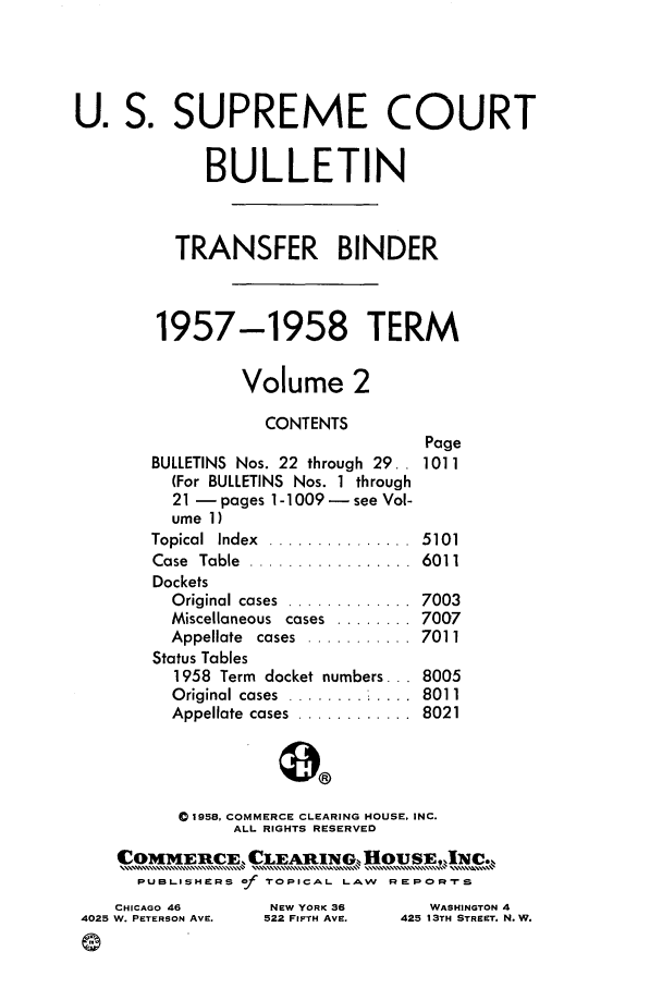 handle is hein.journals/usscbull68 and id is 1 raw text is: U. S. SUPREME COURT
BULLETIN
TRANSFER BINDER
1957-1958 TERM
Volume 2
CONTENTS
Page
BULLETINS Nos. 22 through 29.. 1011
(For BULLETINS Nos. 1 through
21 - pages 1-1009 - see Vol-
ume 1)
Topical  Index  ...............  5101
Case  Table  .................  6011
Dockets
Original cases  .............  7003
Miscellaneous cases ........ 7007
Appellate  cases  ...........  7011
Status Tables
1958 Term docket numbers ... 8005
Original cases             8011
Appellate  cases  ............  8021
01958, COMMERCE CLEARING HOUSE, INC.
ALL RIGHTS RESERVED
CO1V[EUCE, CLEA]1N.IN,         u OUSE .
PUBLISHERS of TOPICAL LAW REPOR-rS
CHICAGO 46       NEW YORK 36       WASHINGTON 4
4025 W. PETERSON AVE.  522 FIFTH AVE.  425 13TH STREET. N. W.
G



