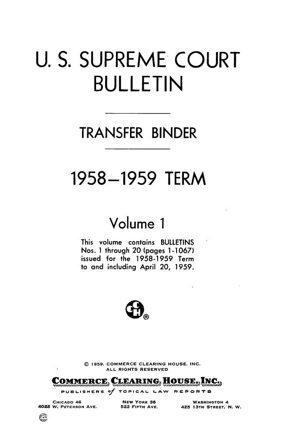 handle is hein.journals/usscbull69 and id is 1 raw text is: U. S. SUPREME COURT
BULLETIN
TRANSFER BINDER
1958-1959 TERM
Volume 1
This volume contains BULLETINS
Nos. 1 through 20 (pages 1-1067)
issued for the 1958-1959 Term
to and including April 20, 1959.
(D 1959, COMMERCE CLEARING HOUSE, INC.
ALL RIGHTS RESERVED
COIMERCE, CLEAING-,,fousE, INC.
PUBLISHIERS Of TOPICAL, LAW REPORTe

CHICAGO 46
402  W. PETERSON AVE.

NEW YORK 36
522 FIFTH AVE.

WASHINGTON 4
425 13TH STREET. N. W.


