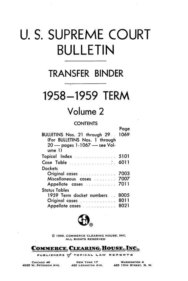 handle is hein.journals/usscbull70 and id is 1 raw text is: U. S. SUPREME COURT
BULLETIN
TRANSFER BINDER
1958-1959 TERM
Volume 2
CONTENTS
Page
BULLETINS Nos. 21 through 29. . 1069
(For BULLETINS Nos. 1 through
20- pages 1-1067 - see Vol-
ume 1)
Topical  Index  ...............  5101
Case  Table  .................  6011
Dockets
Original cases  .............  7003
Miscellaneous cases ........ 7007
Appellate  cases  ...........  7011
Status Tables
1959 Term docket numbers... 8005
Original cases  .............  8011
Appellate  cases  ............  8021
() 1959, COMMERCE CLEARING HOUSE, INC.
ALL RIGHTS RESERVED
CommEn' CLEARiNG, HousEJIC.
PUBLISHERS of rOPICAL. LAW RsPORTS

CHICAGO 46
4025 W. PETERSON AVE.

WASHINGTON 4
425 13TH STREET, N. W.

NEW YORK 17
420 LEXINGTON AVE.


