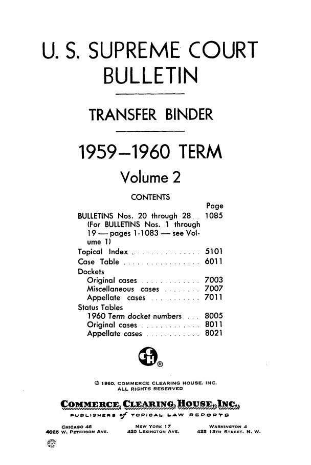 handle is hein.journals/usscbull72 and id is 1 raw text is: U. S. SUPREME COURT
BULLETIN
TRANSFER BINDER
1959-1960 TERM
Volume 2

CONTENTS
BULLETINS Nos. 20 through 28.
(For BULLETINS Nos. 1 through
19 - pages 1-1083 - see Vol-
ume 1)

Topical  Index  ................
Case  Table  .................
Dockets
O riginal cases  .............
Miscellaneous  cases  ........
Appellate  cases  ...........
Status Tables
1960 Term docket numbers ....
Original cases  ............
Appellate  cases  ............

a0

0 1960, COMMERCE CLEARING HOUSE, INC.
ALL RIGHTS RESERVED
PDU9L. ISIERS of TrOPICAL LAW  Rap POR

CHICAGO 46
4025 W. PETERSON AVE.

NEW YORK 17
420 LEXINGTON AVE.

WASHINGTON 4
425 13TH STREET, N. W.

Page
1085

5101
6011
7003
7007
7011
8005
8011
8021


