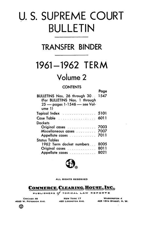 handle is hein.journals/usscbull76 and id is 1 raw text is: U. S. SUPREME COURT
BULLETIN
TRANSFER BINDER
1961-1962 TERM
Volume 2
CONTENTS
Page
BULLETINS Nos. 26 through 30.. 1547
(For BULLETINS Nos. 1 through
25- pages 1-1546 - see Vol-
ume 1)
Topical Index  ...............  5101
Case  Table  .................  6011
Dockets
Original cases  .............  7003
Miscellaneous cases  ......... 7007
Appellate  cases  ............  7011
Status Tables
1962 Term docket numbers... 8005
Original cases  .............  8011
Appellate  cases  ............  8021
ALL RIGHTS RESERVED
PUst.,ISHERS of TOPICAL LAW RUPORTS
CHICAGO 46          NEW YORK 17        WASHINGTON 4
4025 W. PETERSON AvE.  420 LEXINGTON AVE.  425 13TH STREET, N. W,


