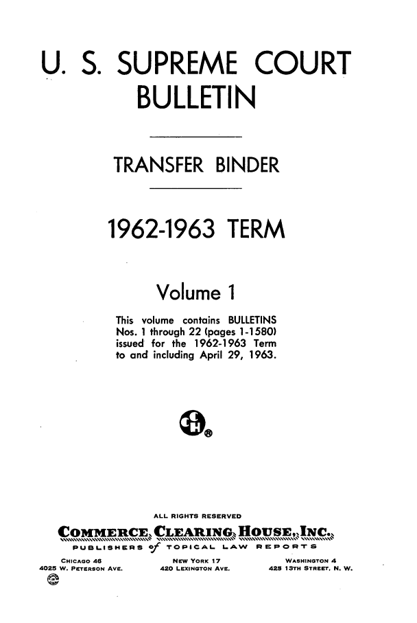 handle is hein.journals/usscbull77 and id is 1 raw text is: S.

SUPREME COURT

BULLETIN
TRANSFER BINDER
1962-1963 TERM
Volume 1
This volume contains BULLETINS
Nos. 1 through 22 (pages 1-1580)
issued for the 1962-1963 Term
to and including April 29, 1963.
ALL RIGHTS RESERVED
.OM      R     C            HOUE,...........,
PUBLISHERS Of TOPICAL. LAW REPORT S

CHICAGO 46
4025 W. PETERSON AVE.

WASHINGTON 4
425 1 STH STREETI, N. W.

U.

NEW YORK 17
420 LEXINGTON AVE.


