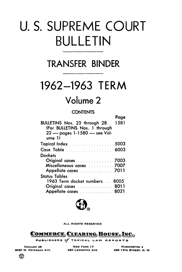 handle is hein.journals/usscbull78 and id is 1 raw text is: U. S. SUPREME COURT
BULLETIN
TRANSFER BINDER
1962-1963 TERM
Volume 2

CONTENTS
BULLETINS Nos. 23 through 28.
(For BULLETINS Nos. 1 through
22 - pages 1-1580 _ see Vol-
ume 1)
Topical Index  ................
Case  Table  .................
Dockets
O riginal cases  .............
Miscellaneous cases  .........
Appellate  cases  ............
Status Tables
1963 Term docket numbers...
O riginal cases  .............
Appellate  cases  ............

ALL RIGHTS RESERVED

COMMERCE, CLEARING ,,OUE,]NC.
PUBLISHERS of TOPICAL LAW Rv £PORT-S

NEw YORK 17
420 LEXINGTON AVE.

WASHINGTON 4
425 13TH STREET. N. W.

Page
1581
5003
6003
7003
7007
7011
8005
8,011
8021

CHICAGO'46
4025 W. PETERSON AVE.
(a


