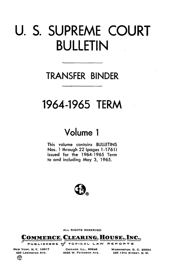 handle is hein.journals/usscbull79 and id is 1 raw text is: U.

S.

SUPREME COURT

BULLETIN
TRANSFER BINDER
1964-1965 TERM
Volume 1
This volume contains BULLETINS
Nos. 1 through 22 (pages 1-1761)
issued for the 1964-1965 Term
to and including May 3, 1965.
ALL RIGHTS RESERVED
COMMERCE CLEARING., HOUSE,INC.
XUBISWR      o  TOPICAL LAW     REPORTS
PUBLISHERS of
NEW YORK. N.Y. 10017  CHICAGO. ILL.. 60646  WASHINGTON. D. C. 20004
420 LEXINGTON AVE.  4025 W. PETERSON AVE.  425 13TH STREET. N. W.
e.


