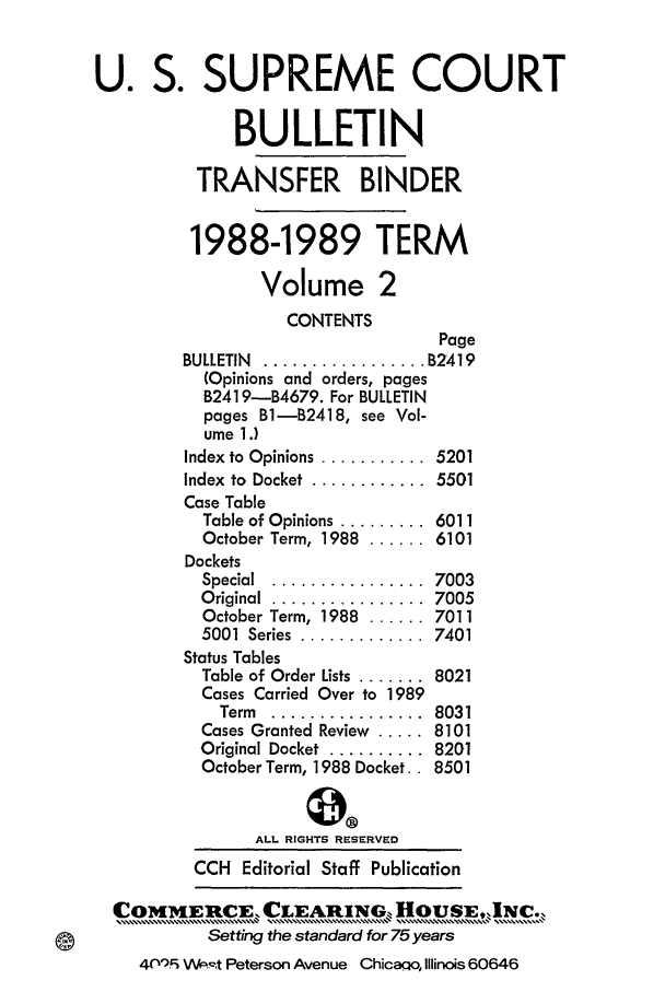 handle is hein.journals/usscbull8 and id is 1 raw text is: 

U. S. SUPREME COURT

              BULLETIN

          TRANSFER BINDER

          1988-1989 TERM

                Volume 2
                   CONTENTS
                                 Page
         BULLETIN ................. B2419
           (Opinions and orders, pages
           B2419-B4679. For BULLETIN
           pages B1-B2418, see Vol-
           ume 1.)
         Index to Opinions ...........  5201
         Index to  Docket  ............  5501
         Case Table
         Table of Opinions ......... 6011
         October Term, 1988 ...... 6101
         Dockets
         Special ................ 7003
         Original ................  7005
         October Term, 1988 ...... 7011
         5001  Series  .............  7401
         Status Tables
         Table of Order Lists ....... 8021
         Cases Carried Over to 1989
            Term ................ 8031
          Cases Granted Review ..... 8101
          Original Docket  .......... 8201
          October Term, 1988 Docket.. 8501


                ALL RIGHTS RESERVED
          CCH Editorial Staff Publication

  COMMEUCIE, CLEARINGk, HouSE,INC
     COIH[IH[E ROE....,......  LA......... .................  OUE..................][ ..
           Setting the standard for 75 years
    40'r VV ,-,t Peterson Avenue Chicaao, Illinois 60646


