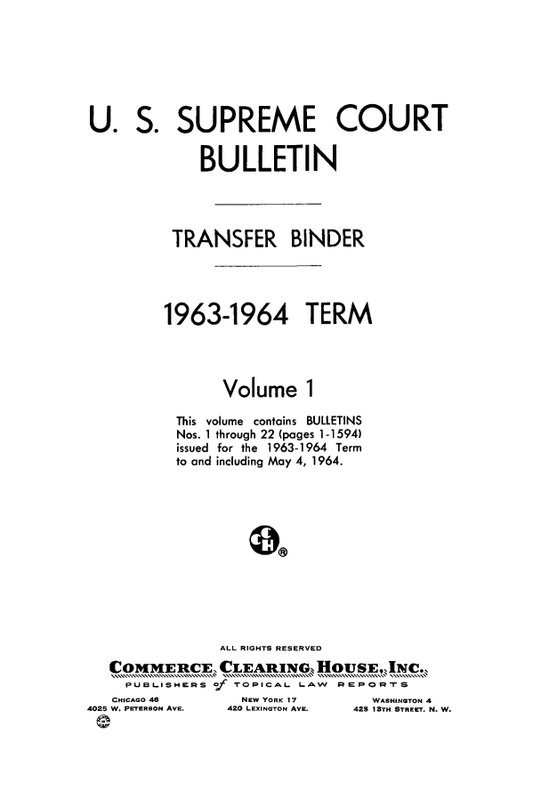 handle is hein.journals/usscbull81 and id is 1 raw text is: U. S. SUPREME COURT
BULLETIN
TRANSFER BINDER
1963-1964 TERM
Volume 1
This volume contains BULLETINS
Nos. 1 through 22 (pages 1-1594)
issued for the 1963-1964 Term
to and including May 4, 1964.
ALL RIGHTS RESERVED
COMMERCE, CLEARING. HOUSE,,INC..
PUBLISHERS Of TOPICAL LAW REPORTS

CHICAGO 46
4025 W. PETERSON AVE.
e

NEW YORK 17
420 LEXINGTON AVE.

WASHINGTON 4
42S 1STH STREET. N. W.


