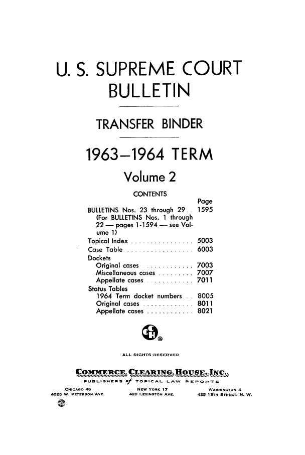 handle is hein.journals/usscbull82 and id is 1 raw text is: U. S. SUPREME COURT
BULLETIN
TRANSFER BINDER
1963-1964 TERM
Volume 2

CONTENTS
BULLETINS Nos. 23 through 29.
(For BULLETINS Nos. 1 through
22 - pages 1-1594 - see Vol-
ume 1)
Topical Index  ................
Case  Table  .................
Dockets
O riginal  cases  ............
Miscellaneous cases  .........
Appellate  cases  ............
Status Tables
1964 Term docket numbers...

Original cases  ..........
Appellate  cases  .........

ALL RIGHTS RESERVED

COMMERtCE, CLEARING  HoUSE,,INc.,
PUBLISHERS of TOPICAL LAW REPORTS

NEW YORK 17
420 LEXINGTON AVE.

WASHINGTON 4
425 13TH STREET'. N. W.

Page
1595
5003
6003
7003
7007
7011
8005

...  8011
...  8021

CHICAGO 46
4025 W. PETERSON AVE.


