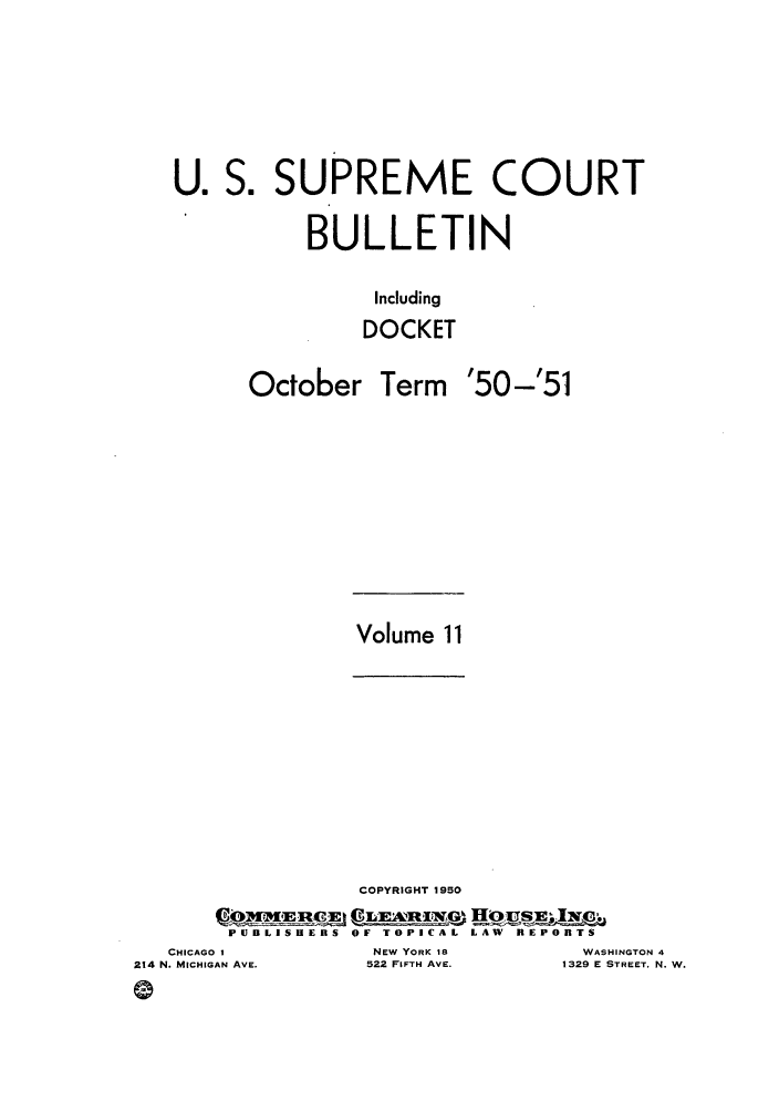 handle is hein.journals/usscbull84 and id is 1 raw text is: U. S. SUPREME COURT
BULLETIN
Including
DOCKET

October

Term '50-'51

Volume 11

COPYRIGHT 1950
eo  ,vxjqciq C LmAnxwG,1 HjJ    f
PUBLISHERS OF TOPICAL LAW REPORTS
I              NEW YORK 11          WASt
AN AVE.        522 FIFTH AVE.      1329 E

HINGTON 4
STREET. N. W.

CHICAGO
214 N. MICHIG
(9


