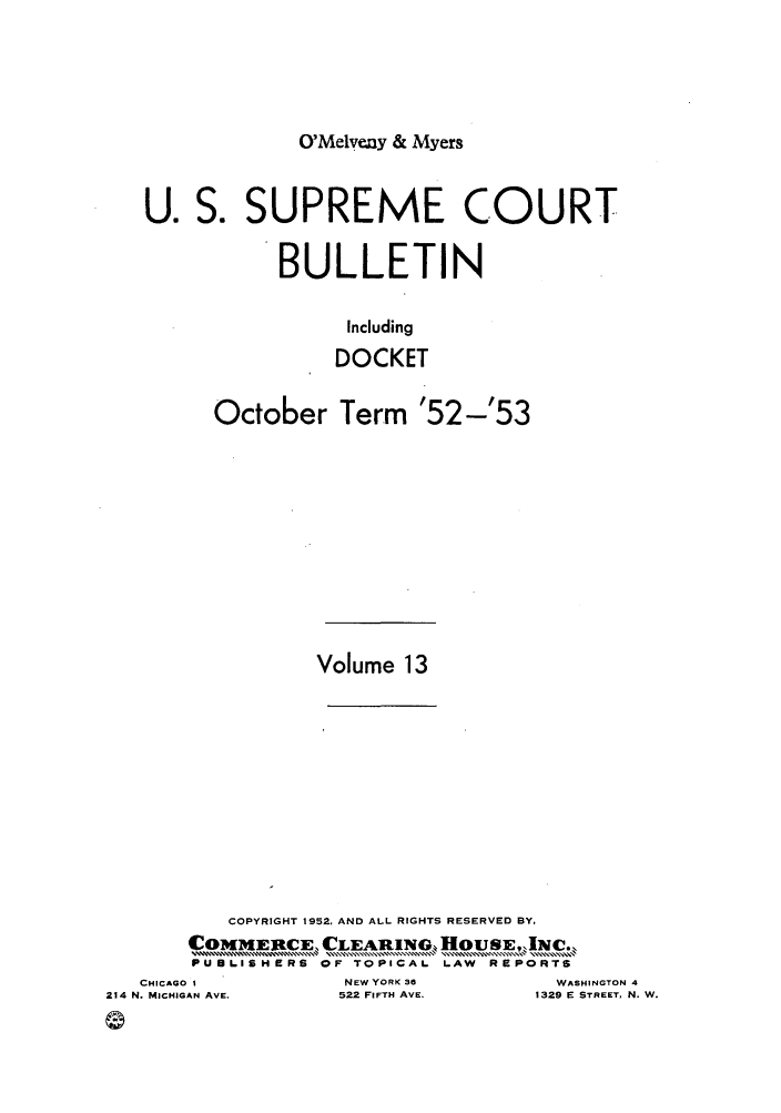 handle is hein.journals/usscbull86 and id is 1 raw text is: O'Melveny & Myers

U. S. SUPREME COURT
BULLETIN
Including
DOCKET
October Term '52-'53
Volume 13
COPYRIGHT 1952, AND ALL RIGHTS RESERVED BY,
COMMERCE, CLEARING, HOUSE,'q [NC.
P U L I SHRS OF TOPICAL LAW REPORTS
CHICAGO I        NEW YORK 30       WASHINGTOI
MICHIGAN AVE.   522 FIFTH AVE.   1329 E STREET,

N 4
N. W.

214 N.

0


