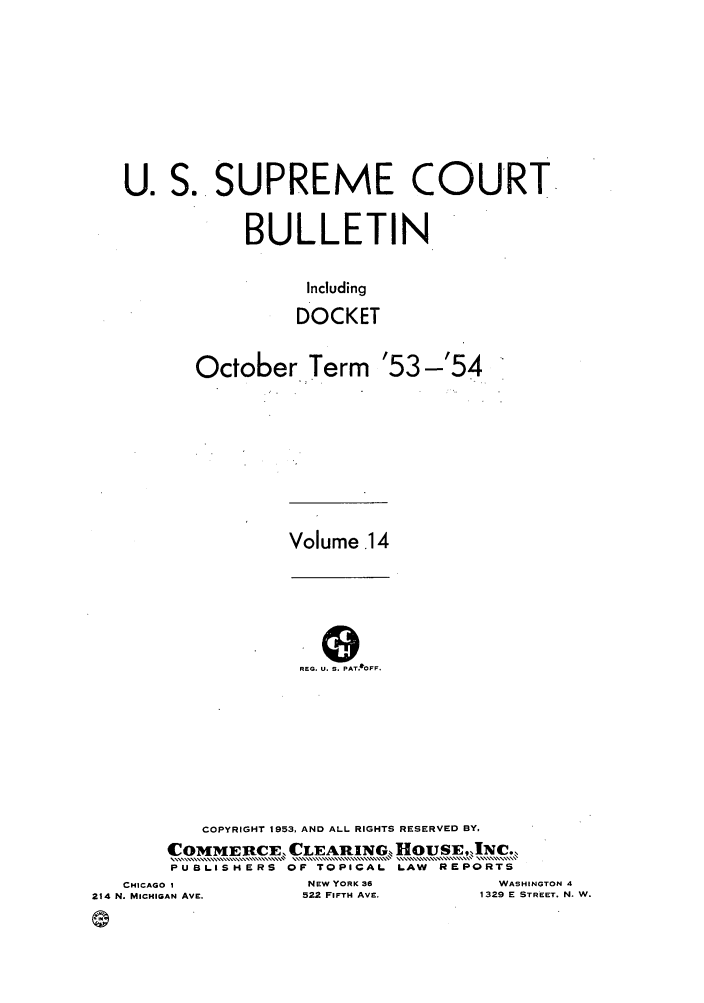 handle is hein.journals/usscbull88 and id is 1 raw text is: U.

S.. SUPREME COURT
BULLETIN
Including
DOCKET
October Term '53-'54

Volume 14

REG. U. S. PAT IOFF.

COPYRIGHT 1953, AND ALL RIGHTS RESERVED BY,
COMMEtRCE, CLEARING ][OUSE,INC.,
PUBLISHERS OF TOPICAL             LAW    REPORTS
CHICAGO I                   NEW YORK 36                  WASHINGTON 4
214 N. MICHIGAN AVE.            522 FIFTH AVE.             1329 E STREET. N. W.


