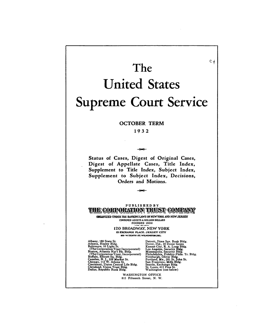 handle is hein.journals/usscbull89 and id is 1 raw text is: The
United States
Supreme Court Service
OCTOBER TERM
1932
..*NB.
Status of Cases, Digest of Original Cases,
Digest of Appellate Cases, Title Index,
Supplement to Title Index, Subject Index,
Supplement to Subject Index, Decisions,
Orders and Motions.
PUBLISHED BY
ORGANIZED UNDERI TiBA   G LAWS OFNIEWYOMK AND NEWJERSEY
COMBINED ASSETS AMILUION DOLLARIS
FOUNDED 1892
120 BROADWAY, NEW YORK
15 EXCHANGE PLACE. JERSEY CITY
100 W.TENMh SWILMINGTOILDeL.
Albany, 180 State St.             Detroit, Dime Say. Bank Bldg.
Atlanta, Healey Bldg.             Dover, Del., 30 Dover Green
Baltimore, 10 Light St.           Kansas City, R. A. Long Bldg.
(The CorporationTrust Incorporated)  Los Angeles, Security Bl.
Boston Atlantic Nat'l Bk. Bldg.   Minneapolis, Security Bldg.
(The orporationTrust, Incorporated)  Philadelphia, Fidelity-Phila. Tr. Bldg.
Buffalo, Ellicott Sq. Bldg.       Pittsburgh, Oliver Bldg.
Camden, N.J 328 Market St         Portland, Me., 281 St. John St.
Chicago, 112 . Adams St.         San Francisco, Mills Bldg.
Cincinnati, Union Central Life Bldg.  Seattle, Exchange Bldg.
Cleveland, Union Trust Bldg.      St. Louis, 415 Pine St.
Dallas, Republic Bank Bldg.       Washington (see below)
WASHINGTON OFFICE
815 Fifteenth Street, N. W.


