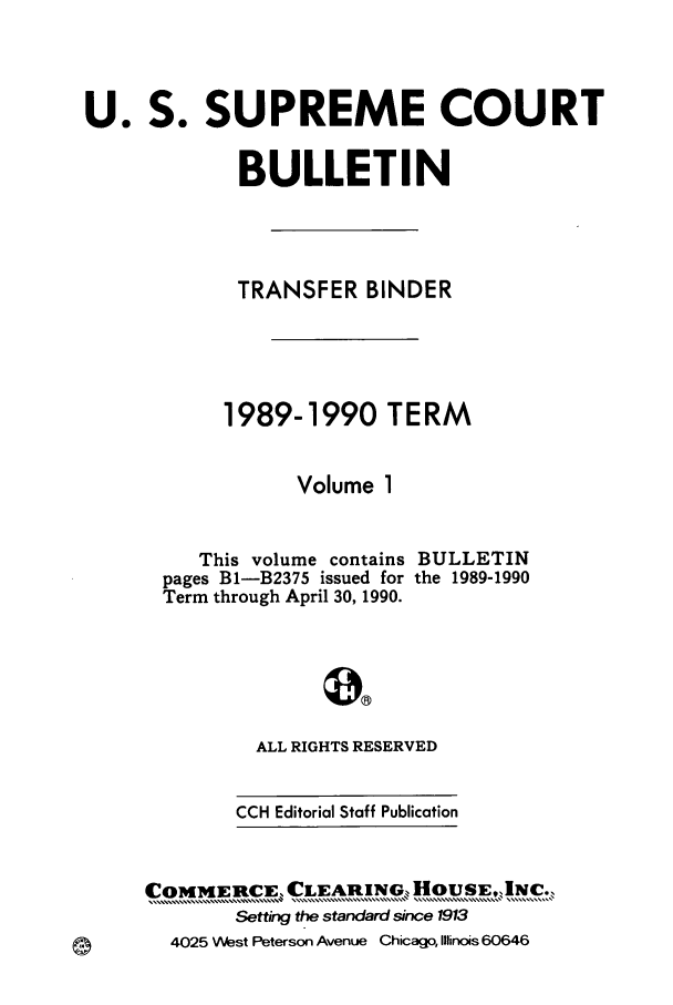 handle is hein.journals/usscbull9 and id is 1 raw text is: 


U. S. SUPREME COURT

             BULLETIN



             TRANSFER BINDER




             1989-1990 TERM

                  Volume 1


   This volume contains
pages B1-B2375 issued for
Term through April 30, 1990.


BULLETIN
the 1989-1990


  ALL RIGHTS RESERVED

CCH Editorial Staff Publication


COMMIRCE, CLEARING, HOUSE,,1NC.,
        Setting the standard since 1913
  4025 West Peterson Avenue Chicago, Illinois 60646


