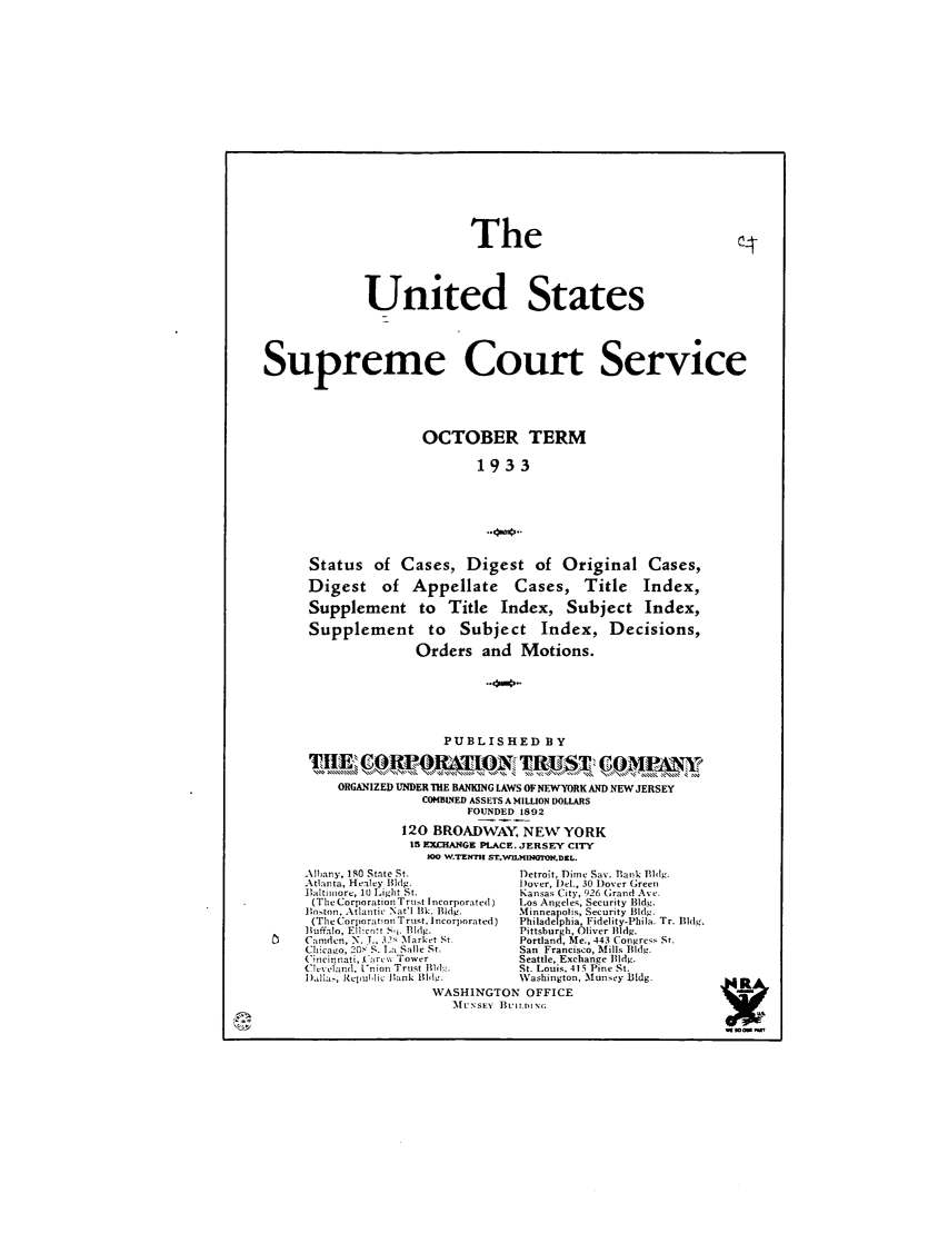 handle is hein.journals/usscbull90 and id is 1 raw text is: The
United States
Supreme Court Service
OCTOBER TERM
1933
Status of Cases, Digest of Original Cases,
Digest      of   Appellate        Cases,      Title     Index,
Supplement to Title Index, Subject Index,
Supplement to Subject Index, Decisions,
Orders and Motions.
PUBLISHED BY
ORGANIZED UNDER ThE BANKING LAWS OFNEWYORK AND NEWJERSEY
COMBINED ASSETS A MILLION DOLLARS
FOUNDED 1892
120 BROADWAY, NEW YORK
15 EXLHANGE PLACE. JERSEY CITY
0O W.TENTH ST.WMIMIGTON.DEL.
Albany, lSO State St.               Detroit, Dime Sax. Bank Phlg.
Atlanta, Healey Bldg.               )over, I)el., 30 Dover Green
Bialtimore, 10 Light St.            Kansas City, 926 (;rand Ave.
(The Corporation Trut Incorporated)  Los Angeles, Security Bldg.
]ionton, Atlantic Nat'l ilk. Bldg.  Minneapolis, Security Bldg.
(The Corporation Trust, Incorporated)  Philadelphia, Fidelity-Phila. Tr. Bldg.
]uffalo, Ellico,t Sq. Bldg.       Pittsburgh, Oliver Bldg.
Camden, X. ., 32s Market St        Portland, Me., 443 Congress St.
Chicago, 20S S. L, Salle St.        San Francisco, Mills Bldg.
C'ncinnati, (urts Tower            Seattle, Exchange Bldg.
C uVeand, n Ion Trust 1l1 '.       St. Louis, 415 Pine St.
iElla,, Repuluic Bank Bldg.        Washington, Munsey Bldg.          .RA
WASHINGTON OFFICE
l  LuxSEY  Buit iI.                           3 w  


