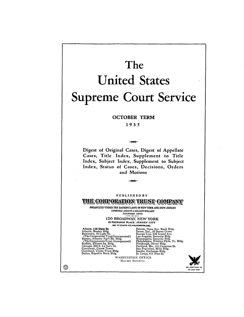 handle is hein.journals/usscbull92 and id is 1 raw text is: The
United States
Supreme Court Service
OCTOBER TERM
1935
Digest of Original Cases, Digest of Appellate
Cases, Title Index, Supplement to Title
Index, Subject Index, Supplement to Subject
Index, Status of Cases, Decisions, Orders
and Motions
PUBLISHED BY
ORGANIZED UNDER THE BANKING LAWS OFNEWYORK AND NEW JERSEY
COMBINED ASSETS A MILLION DOLLARS
FOUNDED 1892
120 BROADWAY, NEW YORK
15 EXCIANGE PLACE. JERSEY CITY
10O W.TEN'H ST.W.UMM .DxL.
Albany, 158 State St.             Detroit, Dime Sav. Bank Bldg.
Atlanta, Healey Bldg.              Dover, Del., 30 Dover Green
Baltimore, 10 Light St.            Kansas City, 926 Grand Ave.
(The Corporation Trust Incorporated)  Los Angeles, Security Bldg.
Boston, Atlantic Nat'l Bk. Bldg.   Minneapolis, Security Bldg.
(TheCorporationTrust, Incorporated)  Philadelphia, Fidelity-Phila. Tr. Bldg.
Buffalo, Ellicott Sq. Bldg.        Pittsburgh, Oliver Bldg.
Chicago, 208 S. La Salle St.       Portland, Me., 443 Congress St.
Cincinnati, Carew Tower            San Francisco, Mills Bldg.
Cleveland, Union Trust Bldg.       Seattle, Exchange Bldg.
Dallas, Republic Bank Bldg.        St. Louis, 415 Pine St.
WASHINGTON OFFICE
'MUNSEY BUILDING
WE CONTINUE TO
00 OUR PART


