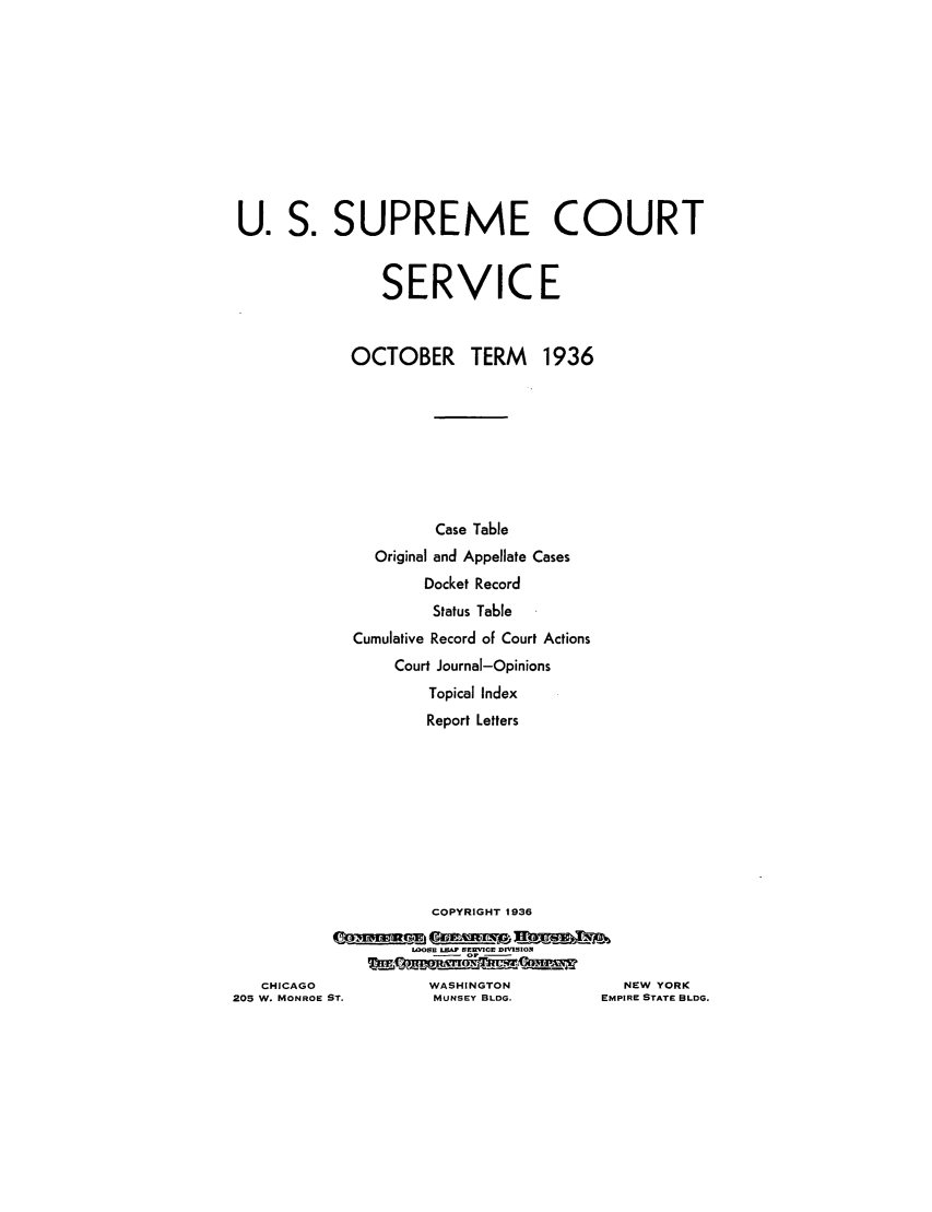 handle is hein.journals/usscbull93 and id is 1 raw text is: U. S. SUPREME COURT
SERVICE
OCTOBER TERM 1936
Case Table
Original and Appellate Cases
Docket Record
Status Table
Cumulative Record of Court Actions
Court Journal-Opinions
Topical Index
Report Letters
COPYRIGHT 1936
LOOSE LOEA SERVICE DfMSION
CHICAGO               WASHINGTON               NEW YORK
205 W. MONROE ST.         MUNSEY BLDG.          EMPIRE STATE BLDG


