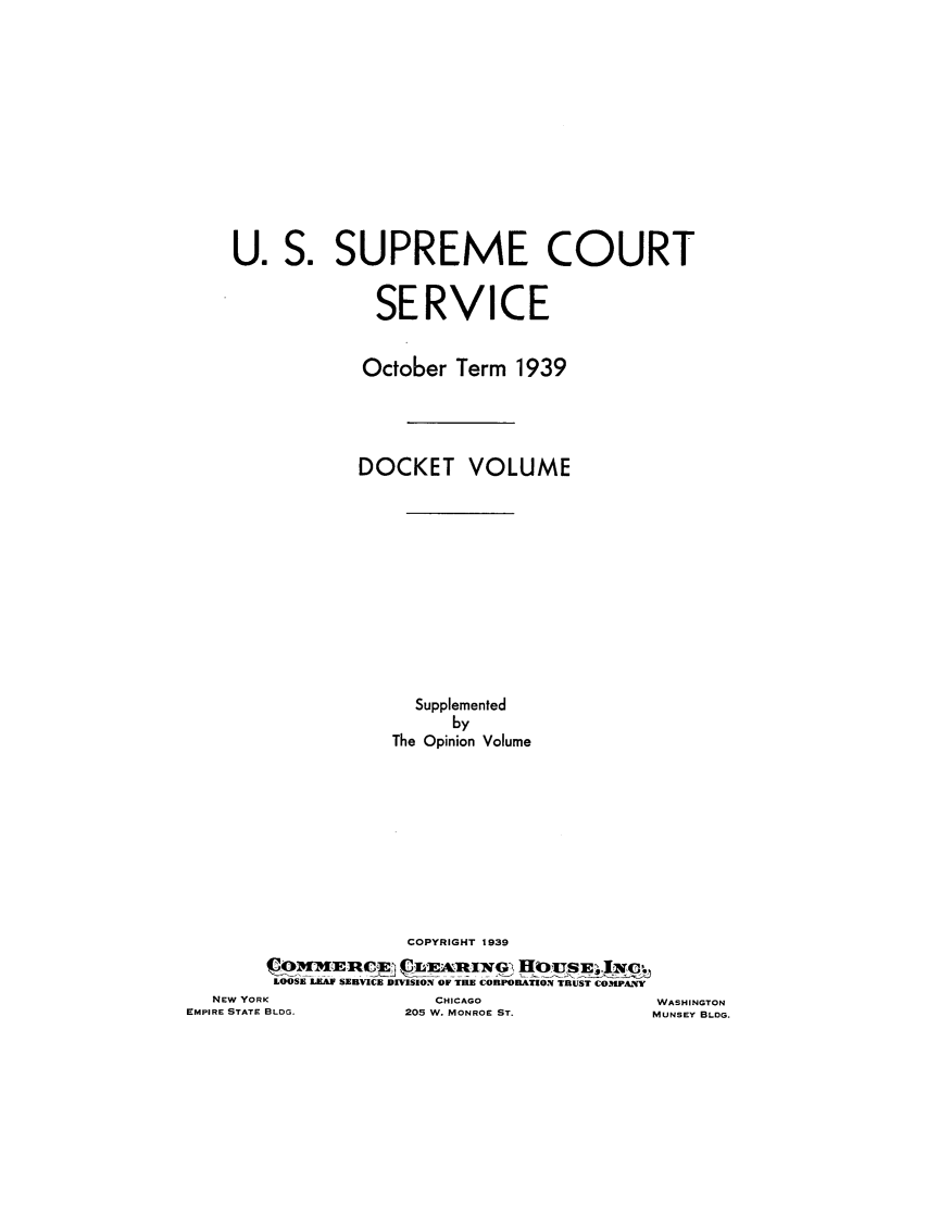 handle is hein.journals/usscbull96 and id is 1 raw text is: U. S. SUPREME COURT
SERVICE
October Term 1939
DOCKET VOLUME
Supplemented
by
The Opinion Volume
COPYRIGHT 1939
LOOSE LEAF SEBVICE DIVISION OF TIUE COaPODIzOrN ThUST COMPANY

NEW YORK
EMPIRE STATE BLDG.

CHICAGO
205 W. MONROE ST.

WASHINGTON
MUNSEY BLDG.


