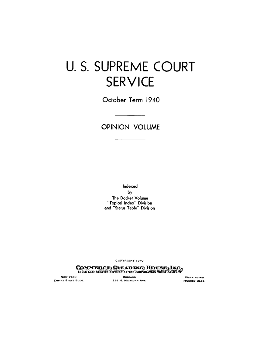 handle is hein.journals/usscbull97 and id is 1 raw text is: U.l

COPYRIGHT 1940
LOOSE LEAF SERVICE DMSION OF THE CORPORATION TRUST COMPANY

NEW YORK
EMPIRE STATE BLDG.

CHICAGO
214 N. MICHIGAN AVE.

WASHINGTON
MUNSEY BLDG.

S. SUPREME COURT
SERVICE
October Term 1940
OPINION VOLUME
Indexed
by
The Docket Volume
Topical Index Division
and Status Table Division


