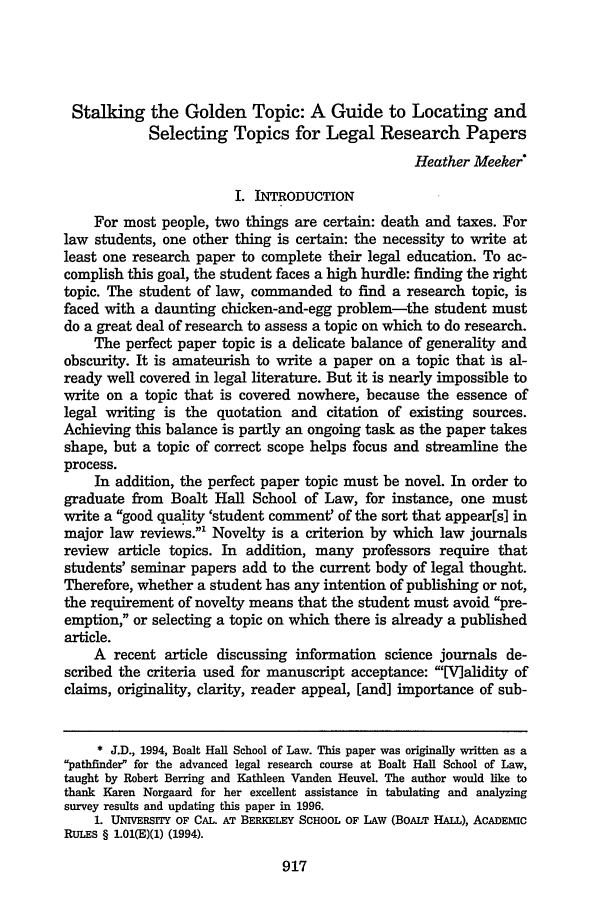 handle is hein.journals/utahlr1996 and id is 927 raw text is: Stalking the Golden Topic: A Guide to Locating and
Selecting Topics for Legal Research Papers
Heather Meeker*
I. INTRODUCTION
For most people, two things are certain: death and taxes. For
law students, one other thing is certain: the necessity to write at
least one research paper to complete their legal education. To ac-
complish this goal, the student faces a high hurdle: finding the right
topic. The student of law, commanded to find a research topic, is
faced with a daunting chicken-and-egg problem-the student must
do a great deal of research to assess a topic on which to do research.
The perfect paper topic is a delicate balance of generality and
obscurity. It is amateurish to write a paper on a topic that is al-
ready well covered in legal literature. But it is nearly impossible to
write on a topic that is covered nowhere, because the essence of
legal writing is the quotation and citation of existing sources.
Achieving this balance is partly an ongoing task as the paper takes
shape, but a topic of correct scope helps focus and streamline the
process.
In addition, the perfect paper topic must be novel. In order to
graduate from Boalt Hall School of Law, for instance, one must
write a good quality 'student comment' of the sort that appear[s] in
major law reviews.' Novelty is a criterion by which law journals
review article topics. In addition, many professors require that
students' seminar papers add to the current body of legal thought.
Therefore, whether a student has any intention of publishing or not,
the requirement of novelty means that the student must avoid pre-
emption, or selecting a topic on which there is already a published
article.
A recent article discussing information science journals de-
scribed the criteria used for manuscript acceptance: 'V]alidity of
claims, originality, clarity, reader appeal, [and] importance of sub-
* J.D., 1994, Boalt Hall School of Law. This paper was originally written as a
pathfinder for the advanced legal research course at Boalt Hall School of Law,
taught by Robert Berring and Kathleen Vanden Heuvel. The author would like to
thank Karen Norgaard for her excellent assistance in tabulating and analyzing
survey results and updating this paper in 1996.
1. UNIVERSITY OF CAL. AT BERKELEY SCHOOL OF LAW (BOALT HALL), ACADEMIC
RULEs § 1.01(E)(1) (1994).


