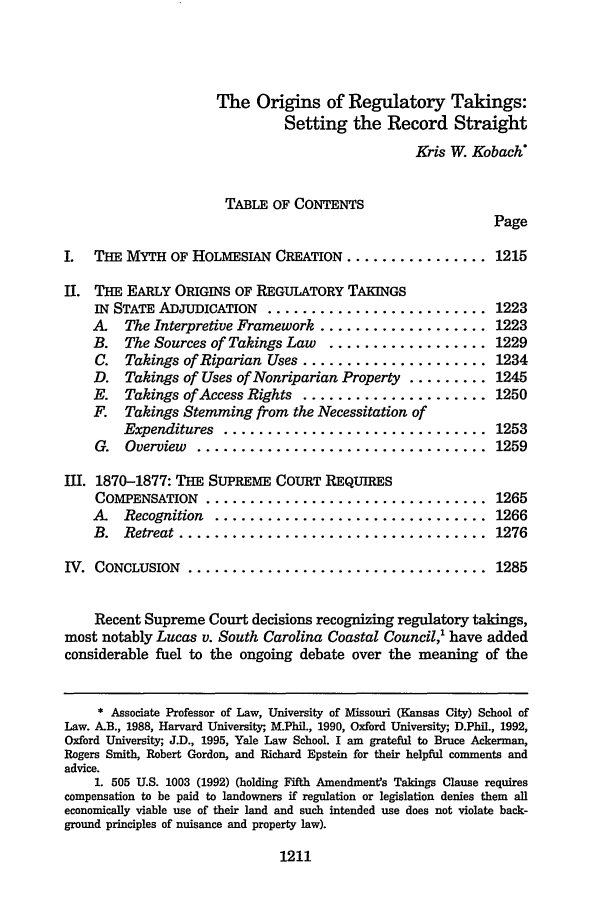 handle is hein.journals/utahlr1996 and id is 1221 raw text is: The Origins of Regulatory Takings:
Setting the Record Straight
Kris W. Kobach
TABLE OF CONTENTS
Page

I. THE MYTH OF HOLMESIAN CREATION ........

........  1215

II. THE EARLY ORIGINS OF REGULATORY TAKINGS
IN STATE ADJUDICATION ........................... 1223
A   The Interpretive Framework ................... 1223
B. The Sources of Takings Law .................. 1229
C. Takings of Riparian Uses ..................... 1234
D. Takings of Uses of Nonriparian Property ......... 1245
E. Takings of Access Rights ..................... 1250
F. Takings Stemming from the Necessitation of
Expenditures  ..............................  1253
G.  Overview  .................................  1259

JII. 1870-1877: THE SUPREME COURT REQUIRES
COMPENSATION  ................................
A  Recognition  ...............................
B.  Retreat ...................................

1265
1266
1276

IV. CONCLUSION      .................................. 1285
Recent Supreme Court decisions recognizing regulatory takings,
most notably Lucas v. South Carolina Coastal Council,' have added
considerable fuel to the ongoing debate over the meaning of the
* Associate Professor of Law, University of Missouri (Kansas City) School of
Law. A.B., 1988, Harvard University, M.Phil., 1990, Oxford University; D.Phil., 1992,
Oxford University;, J.D., 1995, Yale Law School. I am grateful to Bruce Ackerman,
Rogers Smith, Robert Gordon, and Richard Epstein for their helpful comments and
advice.
1. 505 U.S. 1003 (1992) (holding Fifth Amendments Takings Clause requires
compensation to be paid to landowners if regulation or legislation denies them all
economically viable use of their land and such intended use does not violate back-
ground principles of nuisance and property law).

1211


