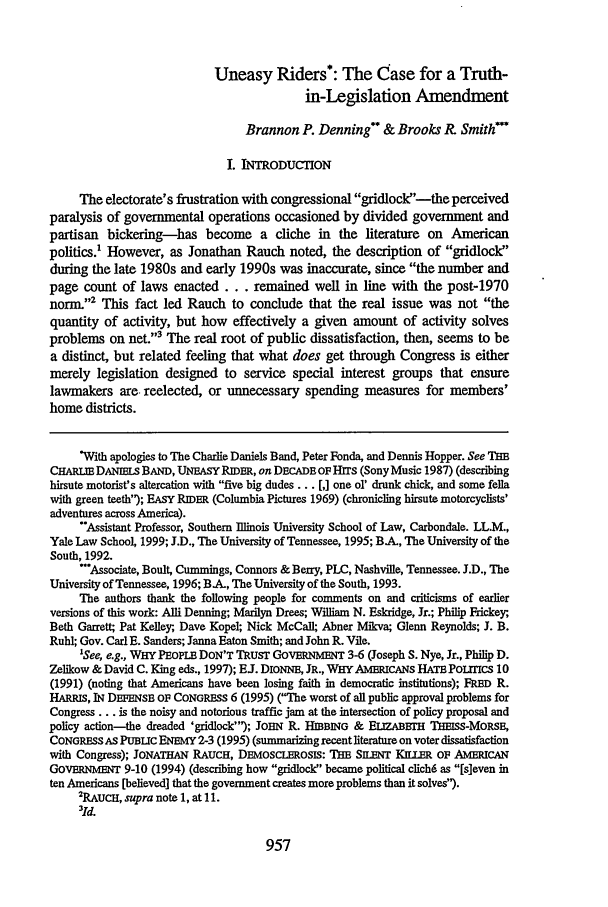 handle is hein.journals/utahlr1999 and id is 967 raw text is: Uneasy Riders*: The Case for a Truth-
in-Legislation Amendment
Brannon P. Denning & Brooks R. Smith'
I. INTRODUCTION
The electorate's frustration with congressional gridlock-the perceived
paralysis of governmental operations occasioned by divided government and
partisan bickering-has become a cliche in the literature on American
politics.' However, as Jonathan Rauch noted, the description of gridlock'
during the late 1980s and early 1990s was inaccurate, since the number and
page count of laws enacted. .     remained well in line with the post-1970
norm.'2 This fact led Rauch to conclude that the real issue was not the
quantity of activity, but how effectively a given amount of activity solves
problems on net.3 The real root of public dissatisfaction, then, seems to be
a distinct, but related feeling that what does get through Congress is either
merely legislation designed to service special interest groups that ensure
lawmakers are reelected, or unnecessary spending measures for members'
home districts.
With apologies to The Charlie Daniels Band, Peter Fonda, and Dennis Hopper. See THE
CHARW DANIES BAND, UNEASY RIDER, on DECADE OF HiTs (Sony Music 1987) (describing
hirsute motorist's altercation with five big dudes... [,] one ol' drunk chick, and some fella
with green teeth); EASY RIDER (Columbia Pictures 1969) (chronicling hirsute motorcyclists'
adventures across America).
*'Assistant Professor, Southern Illinois University School of Law, Carbondale. LL.M.,
Yale Law School, 1999; J.D., The University of Tennessee, 1995; B-A, The University of the
South, 1992.
-Associate, Boult, Cummings, Connors & Berry, PLC, Nashville, Tennessee. J.D., The
University of Tennessee, 1996; BA, The University of the South, 1993.
The authors thank the following people for comments on and criticisms of earlier
versions of this work: Alli Denning; Marilyn Drees; William N. Eskridge, Jr.; Philip Frickey,
Beth Garrett; Pat Kelley, Dave Kopel; Nick McCall; Abner Mlkva; Glenn Reynolds; J. B.
Ruhl; Gov. Carl E. Sanders; Janna Eaton Smith; and John R. Vile.
'See, e.g., WHY PEOPLE DON'T TRUST GOVERNMENT 3-6 (Joseph S. Nye, Jr., Philip D.
Zelikow & David C. King eds., 1997); EJ. DIONNE, JR., WHY AMEICANS HAE POLITICs 10
(1991) (noting that Americans have been losing faith in democratic institutions); FRED R.
HARRIS, IN DEFENSE OF CONGRESS 6 (1995) (The worst of all public approval problems for
Congress... is the noisy and notorious traffic jam at the intersection of policy proposal and
policy action-the dreaded 'gridlock); JOHN R. HIBBING & EaZABmrH THf=ss-MORSE,
CONGRESS AS PUBuC ENEMY 2-3 (1995) (summarizing recentlitarature on voter dissatisfaction
with Congress); JONATHAN RAUCH, DEMOSCLEROSIS: THE SILENT KniL   OF AMERiCAN
GOVERNMENT 9-10 (1994) (describing how gridlock became political elich6 as [sleven in
ten Americans [believed] that the government creates more problems than it solves).
2RAUCH, supra note 1, at 11.
3Id.

957


