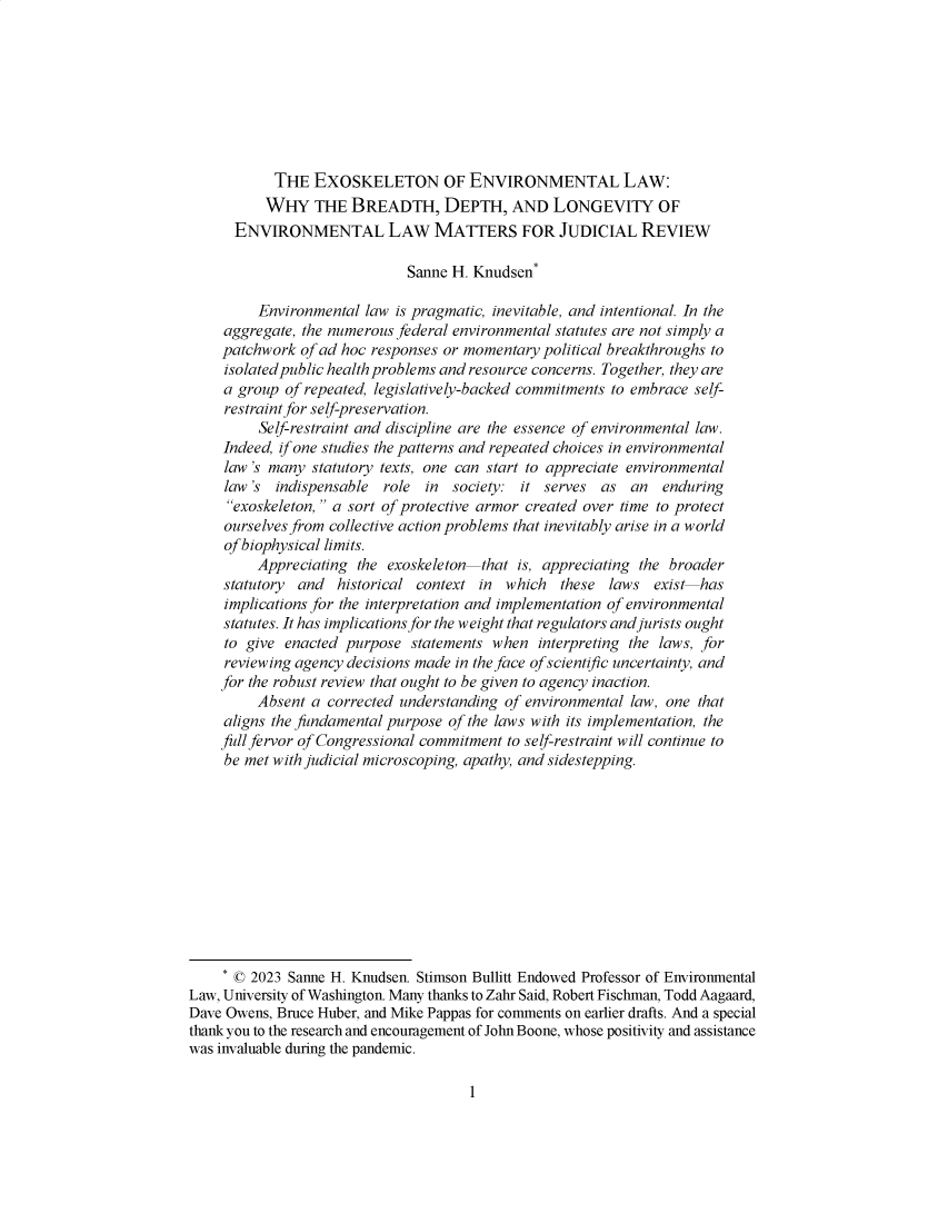 handle is hein.journals/utahlr2023 and id is 1 raw text is: 








           THE   EXOSKELETON OF ENVIRONMENTAL LAW:
           WHY   THE  BREADTH, DEPTH, AND LONGEVITY OF
      ENVIRONMENTAL LAW MATTERS FOR JUDICIAL REVIEW

                             Sanne H. Knudsen*

         Environmental  law is pragmatic, inevitable, and intentional. In the
     aggregate, the numerous federal environmental statutes are not simply a
     patchwork of ad hoc responses or momentary political breakthroughs to
     isolated public health problems and resource concerns. Together, they are
     a group of repeated, legislatively-backed commitments to embrace self-
     restraint for self-preservation.
         Self-restraint and discipline are the essence of environmental law.
     Indeed, if one studies the patterns and repeated choices in environmental
     law 's many statutory texts, one can start to appreciate environmental
     law 's indispensable role  in society: it serves  as  an  enduring
     exoskeleton, a sort of protective armor created over time to protect
     ourselves from collective action problems that inevitably arise in a world
     of biophysical limits.
         Appreciating the exoskeleton  that is, appreciating the broader
     statutory and  historical context in which   these laws  exist has
     implications for the interpretation and implementation of environmental
     statutes. It has implications for the weight that regulators and jurists ought
     to give enacted purpose  statements when  interpreting the laws, for
     reviewing agency decisions made in the face of scientific uncertainty, and
     for the robust review that ought to be given to agency inaction.
         Absent a corrected understanding of environmental law, one that
     aligns the fundamental purpose of the laws with its implementation, the
     full fervor of Congressional commitment to self-restraint will continue to
     be met with judicial microscoping, apathy, and sidestepping.











     * © 2023 Sanne H. Knudsen. Stimson Bullitt Endowed Professor of Environmental
Law, University of Washington. Many thanks to Zahr Said, Robert Fischman, Todd Aagaard,
Dave Owens, Bruce Huber, and Mike Pappas for comments on earlier drafts. And a special
thank you to the research and encouragement of John Boone, whose positivity and assistance
was invaluable during the pandemic.


1


