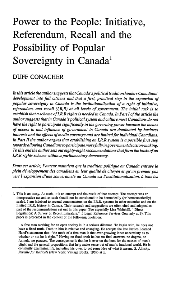 handle is hein.journals/utflr49 and id is 386 raw text is: Power to the People: Initiative,
Referendum, Recall and the
Possibility of Popular
Sovereignty in Canada1
DUFF CONACHER
In this article the authorsuggests that Canada 'spolitical tradition hinders Canadians'
development into full citizens and that a first, practical step in the expansion of
popular sovereignty in Canada is the institutionalization of a right of initiative,
referendum, and recall (I,RR) at all levels of government. The initial task is to
establish that a scheme of I,R,R rights is needed in Canada. In Part I of the article the
author suggests that in Canada's political system and culture most Canadians do not
have the right to participate significantly in the governing power because the means
of access to and influence of government in Canada are dominated by business
interests and the effects of media coverage and are limitedfor individual Canadians.
In Part 11 the author argues that establishing an I,RR system is a possible first step
towards allowing Canadians to participate morefully in government decision-making.
To this end the author sets out eighty-eight recommendations thatform the basis of an
I,R,R rights scheme within a parliamentary democracy.
Dans cet article, l'auteur maintient que la tradition politique au Canada entrave le
plein ddveloppement des canadiens en leur qualitj de citoyen et qu'un premier pas
vers l'expansion d'une souverainetj au Canada est l'institutionalisation, a tous les
1. This is an essay. As such, it is an attempt and the result of that attempt. The attempt was an
interpretative act and as such should not be considered to be hermetically (or hermeneutically)
sealed. I am indebted to several commentators on the I,R,R, systems in other countries and on the
limited I,R,R, history in Canada. Their research and suggestions are often cited and adopted as
part of the recommendations set out in this paper (See especially Lisa Whitehill, Direct
Legislation: A Survey of Recent Literature, 5 Legal Reference Services Quarterly at 3). This
paper is presented in the context of the following quotation:
A free man working for an open society is in a serious dilemma. To begin with, he does not
have a fixed truth. Truth to him is relative and changing. He accepts the late Justice Learned
Hand's statement that the mark of a free man is that ever-gnawing inner uncertainty as to
whether or not he is right. Having no fixed truth he has no final answers, no dogma, no
formula, no panacea. The consequence is that he is ever on the hunt for the causes of man's
plight and the general propositions that help make sense out of man's irrational world. He is
constantly examining life, including his own, to get some idea of what it means. S. Alinsky,
Reveille for Radicals (New York: Vintage Books, 1969) at x.


