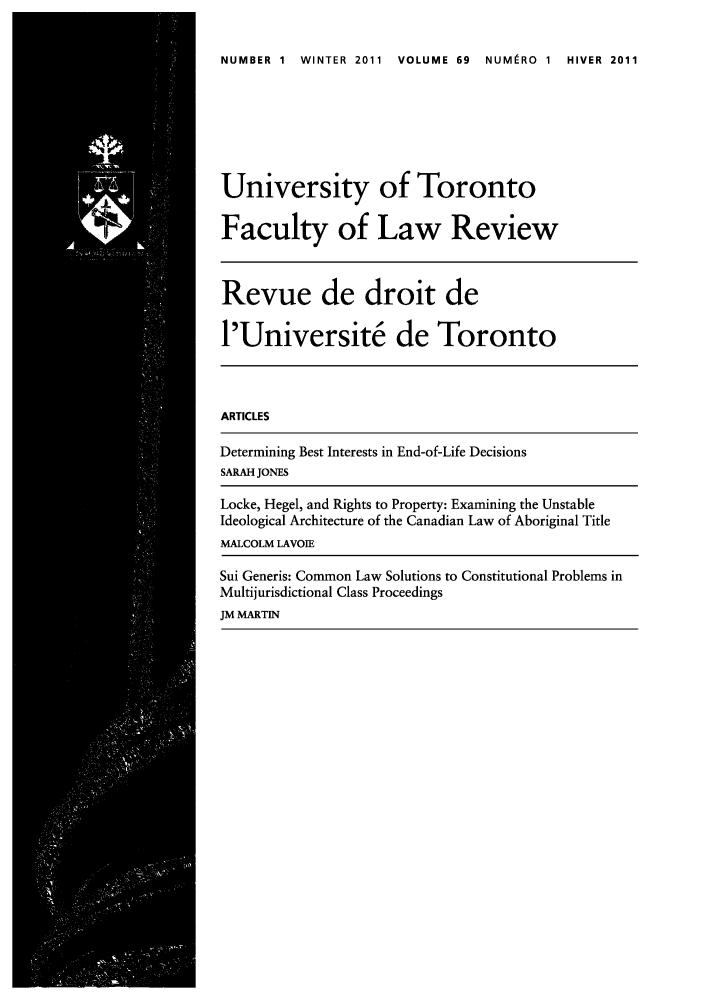 handle is hein.journals/utflr69 and id is 1 raw text is: NUMBER 1 WINTER 2011 VOLUME 69 NUMIRO 1 HIVER 2011

University of Toronto
Faculty of Law Review
Revue de droit de
l'Universit6 de Toronto
ARTICLES
Determining Best Interests in End-of-Life Decisions
SARAH JONES
Locke, Hegel, and Rights to Property: Examining the Unstable
Ideological Architecture of the Canadian Law of Aboriginal Title
MALCOLM LAVOIE
Sui Generis: Common Law Solutions to Constitutional Problems in
Multijurisdictional Class Proceedings
JM MARTIN


