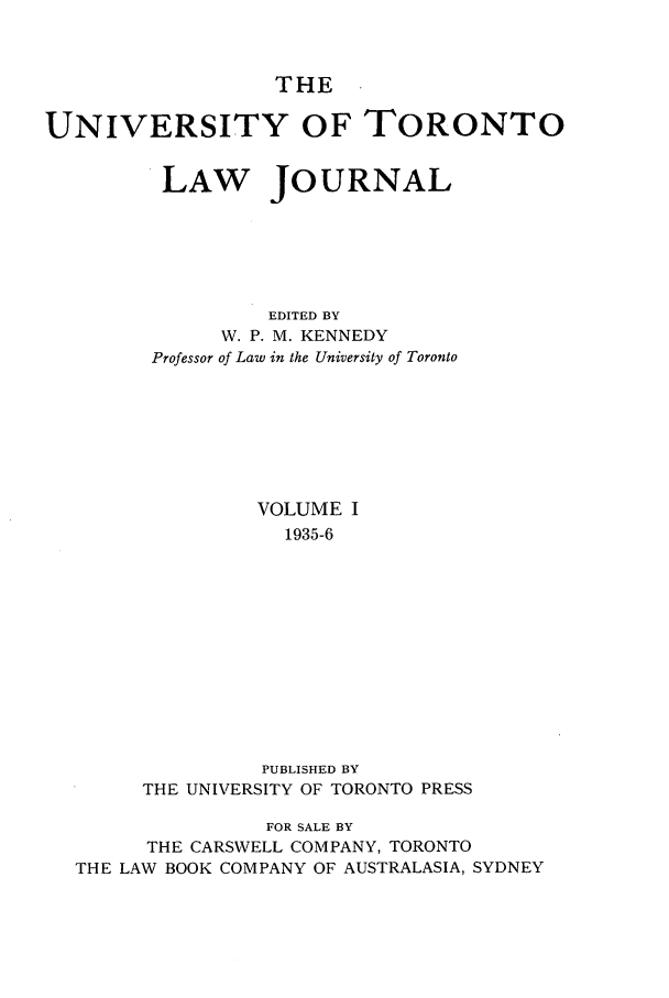 handle is hein.journals/utlj1 and id is 1 raw text is: THE

UNIVERSITY OF TORONTO
LAW JOURNAL
EDITED BY
W. P. M. KENNEDY
Professor of Law in the University of Toronto

VOLUME I
1935-6
PUBLISHED BY
THE UNIVERSITY OF TORONTO PRESS

FOR SALE BY
THE CARSWELL COMPANY, TORONTO
THE LAW BOOK COMPANY OF AUSTRALASIA, SYDNEY


