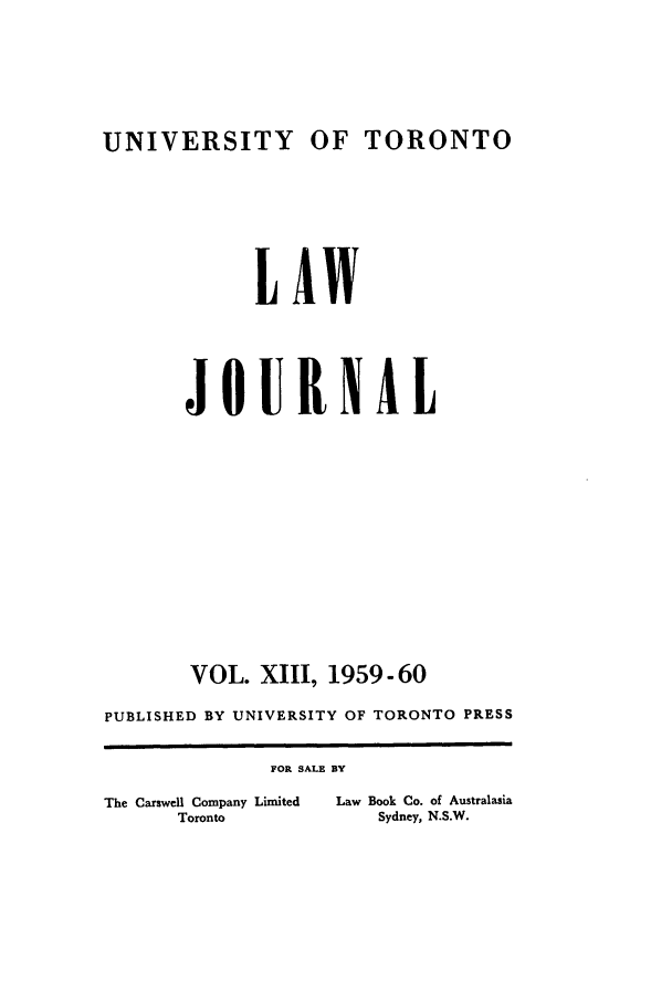 handle is hein.journals/utlj13 and id is 1 raw text is: UNIVERSITY OF TORONTO

LAW
JOURNAL
VOL. XIII, 1959-60
PUBLISHED BY UNIVERSITY OF TORONTO PRESS

The Carswell Company Limited
Toronto

ALE BY
Law Book Co. of Australasia
Sydney, N.S.W.


