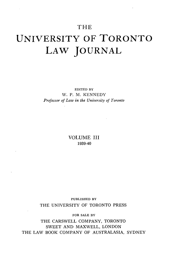 handle is hein.journals/utlj3 and id is 1 raw text is: THE
UNIVERSITY OF TORONTO
LAW JOURNAL
EDITED BY
W. P. M. KENNEDY
Professor of Law in the University of Toronto
VOLUME III
1939-40
PUBLISHED BY
THE UNIVERSITY OF TORONTO PRESS
FOR SALE BY
THE CARSWELL COMPANY, TORONTO
SWEET AND MAXWELL, LONDON
THE LAW BOOK COMPANY OF AUSTRALASIA, SYDNEY


