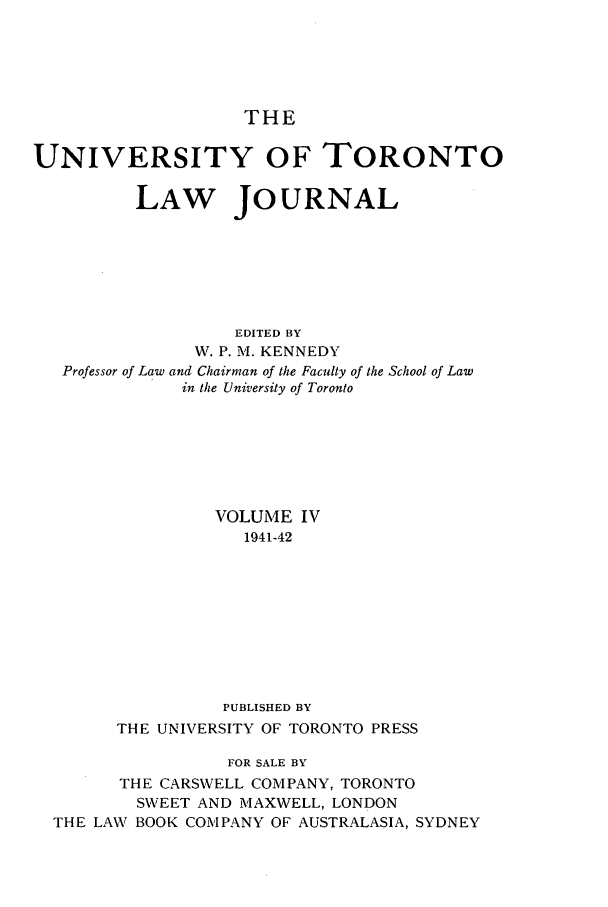 handle is hein.journals/utlj4 and id is 1 raw text is: THE
UNIVERSITY OF TORONTO
LAW JOURNAL
EDITED BY
W. P. M. KENNEDY
Professor of Law and Chairman of the Faculty of the School of Law
in the University of Toronto
VOLUME IV
1941-42
PUBLISHED BY
THE UNIVERSITY OF TORONTO PRESS
FOR SALE BY
THE CARSWELL COMPANY, TORONTO
SWEET AND MAXWELL, LONDON
THE LAW BOOK COMPANY OF AUSTRALASIA, SYDNEY


