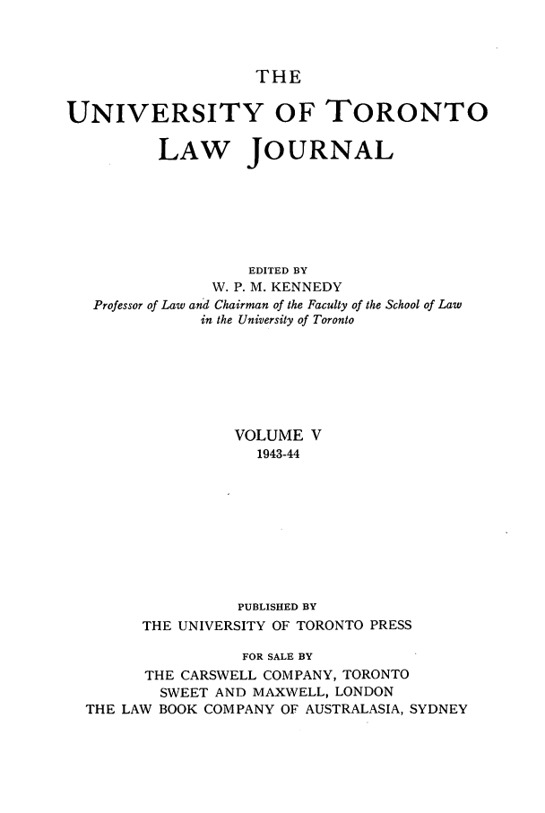 handle is hein.journals/utlj5 and id is 1 raw text is: THE
UNIVERSITY OF TORONTO
LAW JOURNAL
EDITED BY
W. P. M. KENNEDY
Professor of Law and Chairman of the Faculty of the School of Law
in the University of Toronto

VOLUME V
1943-44
PUBLISHED BY
THE UNIVERSITY OF TORONTO PRESS
FOR SALE BY
THE CARSWELL COMPANY, TORONTO
SWEET AND MAXWELL, LONDON
THE LAW BOOK COMPANY OF AUSTRALASIA, SYDNEY


