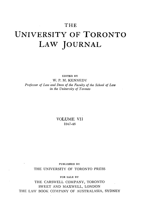 handle is hein.journals/utlj7 and id is 1 raw text is: THE
UNIVERSITY OF TORONTO
LAW JOURNAL
EDITED BY
W. P. M. KENNEDY
Professor of Law and Dean of the Faculty of the School of Law
in the University of Toronto
VOLUME VII
1947-48
PUBLISHED BY
THE UNIVERSITY OF TORONTO PRESS
FOR SALE BY
THE CARSWELL COMPANY, TORONTO
SWEET AND MAXWELL, LONDON
THE LAW BOOK COMPANY OF AUSTRALASIA, SYDNEY


