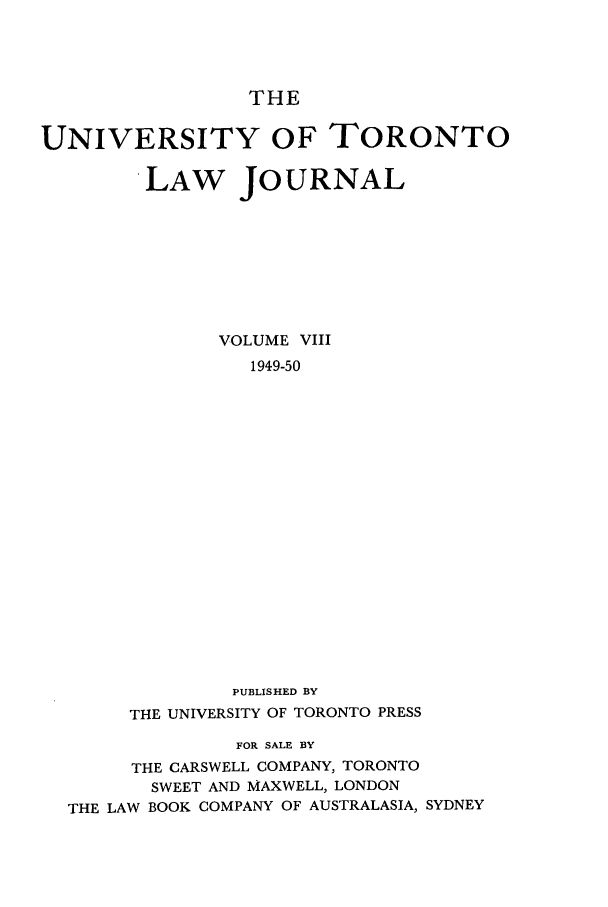 handle is hein.journals/utlj8 and id is 1 raw text is: THE
UNIVERSITY OF TORONTO
LAW JOURNAL
VOLUME VIII
1949-50
PUBLISHED BY
THE UNIVERSITY OF TORONTO PRESS
FOR SALE BY
THE CARSWELL COMPANY, TORONTO
SWEET AND MAXWELL, LONDON
THE LAW BOOK COMPANY OF AUSTRALASIA, SYDNEY



