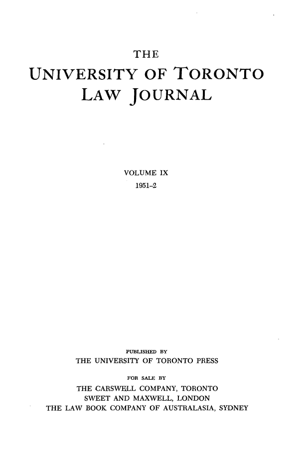 handle is hein.journals/utlj9 and id is 1 raw text is: THE

UNIVERSITY OF TORONTO
LAW JOURNAL
VOLUME IX
1951-2
PUBLISHED BY
THE UNIVERSITY OF TORONTO PRESS
FOR SALE BY
THE CARSWELL COMPANY, TORONTO
SWEET AND MAXWELL, LONDON
THE LAW BOOK COMPANY OF AUSTRALASIA, SYDNEY


