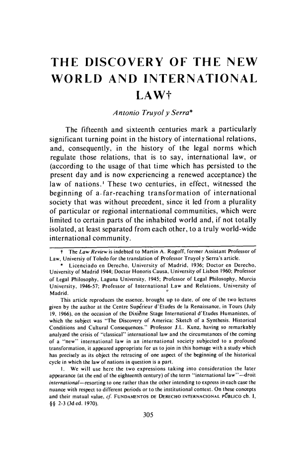 handle is hein.journals/utol3 and id is 315 raw text is: THE DISCOVERY OF THE NEW
WORLD AND INTERNATIONAL
LAWt
Antonio Truyol y Serra*
The fifteenth and sixteenth centuries mark a particularly
significant turning point in the history of international relations,
and, consequently, in the history of the legal norms which
regulate those relations, that is to say, international law, or
(according to the usage of that time which has persisted to the
present day and is now experiencing a renewed acceptance) the
law of nations.' These two centuries, in effect, witnessed the
beginning of a-far-reaching transformation of international
society that was without precedent, since it led from a plurality
of particular or regional international communities, which were
limited to certain parts of the inhabited world and, if not totally
isolated, at least separated from each other, to a truly world-wide
international community.
t The Law Review is indebted to Martin A. Rogoff, former Assistant Professor of
Law, Universiy of Toledo for the translation of Professor Truyol y Serra's article.
* Licenciado en Derecho, University of Madrid, 1936; Doctor en Derecho,
University of Madrid 1944; Doctor Honoris Causa, University of Lisbon 1960; Professor
of Legal Philosophy, Laguna University, 1945; Professor of Legal Philosophy, Murcia
University, 1946-57; Professor of International Law and Relations, University of
Madrid.
This article reproduces the essence, brought up to date, of one of the two lectures
given by the author at the Centre Superieur d'Etudes de la Renaissance, in Tours (July
19, 1966), on the occasion of the Dixidme Stage International d'Etudes Humanistes, of
which the subject was The Discovery of America: Sketch of a Synthesis. Historical
Conditions and Cultural Consequences. Professor J.L. Kunz, having so remarkably
analyzed the crisis of classical international law and the circumstances of the coming
of a new international law in an international society subjected to a profound
transformation, it appeared appropriate for us to join in this homage with a study which
has precisely as its object the retracing of one aspect of the beginning of the historical
cycle in which the law of nations in question is a part.
I. We will use here the two expressions taking into consideration the later
appearance (at the end of the eighteenth century) of the term international law-droit
international-resorting to one rather than the other intending to express in each case the
nuance with respect to different periods or to the institutional context. On these concepts
and their mutual value, cf. FUNDAMENTOS DE DERECHO INTERNACIONAL PCBLICO ch. I,
§§ 2-3 (3ded. 1970).


