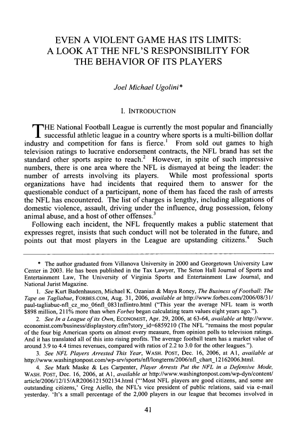 handle is hein.journals/utol39 and id is 49 raw text is: EVEN A VIOLENT GAME HAS ITS LIMITS:
A LOOK AT THE NFL'S RESPONSIBILITY FOR
THE BEHAVIOR OF ITS PLAYERS
Joel Michael Ugolini*
I. INTRODUCTION
T HE National Football League is currently the most popular and financially
successful athletic league in a country where sports is a multi-billion dollar
industry and competition for fans is fierce.' From sold out games to high
television ratings to lucrative endorsement contracts, the NFL brand has set the
standard other sports aspire to reach.2 However, in spite of such impressive
numbers, there is one area where the NFL is dismayed at being the leader: the
number of arrests involving its players.       While most professional sports
organizations have had incidents that required them to answer for the
questionable conduct of a participant, none of them has faced the rash of arrests
the NFL has encountered. The list of charges is lengthy, including allegations of
domestic violence, assault, driving under the influence, drug possession, felony
animal abuse, and a host of other offenses.3
Following each incident, the NFL frequently makes a public statement that
expresses regret, insists that such conduct will not be tolerated in the future, and
points out that most players in the League are upstanding citizens.4         Such
* The author graduated from Villanova University in 2000 and Georgetown University Law
Center in 2003. He has been published in the Tax Lawyer, The Seton Hall Journal of Sports and
Entertainment Law, The University of Virginia Sports and Entertainment Law Journal, and
National Jurist Magazine.
1. See Kurt Badenhausen, Michael K. Ozanian & Maya Roney, The Business of Football: The
Tape on Tagliabue, FORBES.cOM, Aug. 31, 2006, available at http://www.forbes.com/2006/08/31/
paul-tagliabue-nfl cz mo 06nfl 0831nflintro.html (This year the average NFL team is worth
$898 million, 211% more than when Forbes began calculating team values eight years ago.).
2. See In a League of its Own, ECONOMIST, Apr. 29, 2006, at 63-64, available at http://www.
economist.com/business/displaystory.cfm?storyid=6859210 (The NFL remains the most popular
of the four big American sports on almost every measure, from opinion polls to television ratings.
And it has translated all of this into rising profits. The average football team has a market value of
around 3.9 to 4.4 times revenues, compared with ratios of 2.2 to 3.0 for the other leagues.).
3. See NFL Players Arrested This Year, WASH. POST, Dec. 16, 2006, at Al, available at
http://www.washingtonpost.com/wp-srv/sports/nfl/longterm/2006/nflchart_12162006.html.
4. See Mark Maske & Les Carpenter, Player Arrests Put the NFL in a Defensive Mode,
WASH. POST, Dec. 16, 2006, at Al, available at http://www.washingtonpost.com/wp-dyn/content/
article/2006/12/15/AR2006121502134.html ('Most NFL players are good citizens, and some are
outstanding citizens,' Greg Aiello, the NFL's vice president of public relations, said via e-mail
yesterday. 'It's a small percentage of the 2,000 players in our league that becomes involved in


