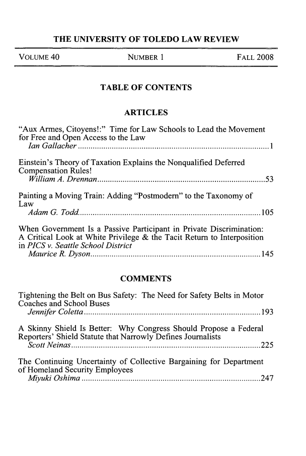 handle is hein.journals/utol40 and id is 1 raw text is: 


         THE UNIVERSITY OF TOLEDO LAW REVIEW

VOLUME 40                  NUMBER 1                    FALL 2008


                     TABLE OF CONTENTS


                           ARTICLES

Aux Armes, Citoyens! : Time for Law Schools to Lead the Movement
for Free and Open Access to the Law
  Ian G allacher  .......................................................................................... 1

Einstein's Theory of Taxation Explains the Nonqualified Deferred
Compensation Rules!
   W illiam  A . D rennan  ..........................................................................  53

Painting a Moving Train: Adding Postmodern to the Taxonomy of
Law
  A dam G . Todd  ..................................................................................... 105

When Government Is a Passive Participant in Private Discrimination:
A Critical Look at White Privilege & the Tacit Return to Interposition
in PICS v. Seattle School District
  M aurice R . D yson  ................................................................................ 145


                          COMMENTS

Tightening the Belt on Bus Safety: The Need for Safety Belts in Motor
Coaches and School Buses
  Jennifer C oletta  ................................................................................... 193

A Skinny Shield Is Better: Why Congress Should Propose a Federal
Reporters' Shield Statute that Narrowly Defines Journalists
  Scott N einas  ......................................................................................... 22 5

The Continuing Uncertainty of Collective Bargaining for Department
of Homeland Security Employees
  M iy uki  O shim a  .................................................................................... 247


