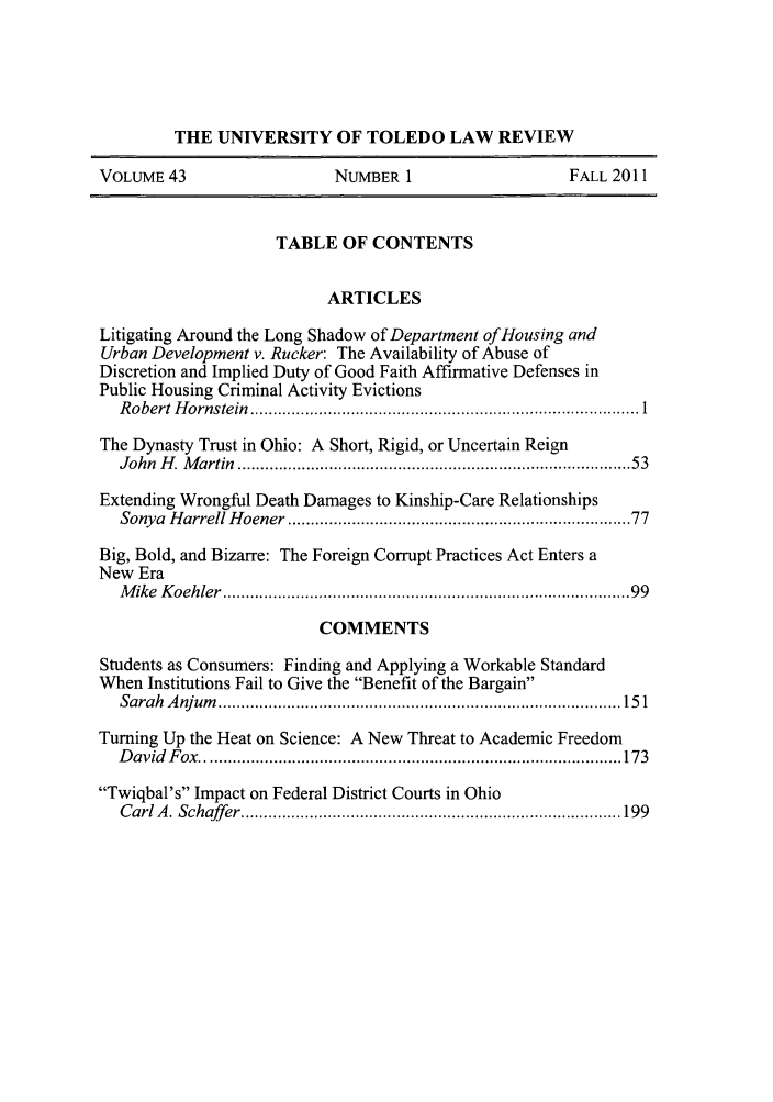 handle is hein.journals/utol43 and id is 1 raw text is: THE UNIVERSITY OF TOLEDO LAW REVIEW
VOLUME 43                       NUMBER 1                       FALL 2011
TABLE OF CONTENTS
ARTICLES
Litigating Around the Long Shadow of Department of Housing and
Urban Development v. Rucker: The Availability of Abuse of
Discretion and Implied Duty of Good Faith Affirmative Defenses in
Public Housing Criminal Activity Evictions
R obert  H ornstein  ..................................................................................... 1
The Dynasty Trust in Ohio: A Short, Rigid, or Uncertain Reign
John  H . M artin  .................................................................................  53
Extending Wrongful Death Damages to Kinship-Care Relationships
Sonya  H arrell H oener ......................................................................  77
Big, Bold, and Bizarre: The Foreign Corrupt Practices Act Enters a
New Era
M ike  K oehler  ....................................................................................   99
COMMENTS
Students as Consumers: Finding and Applying a Workable Standard
When Institutions Fail to Give the Benefit of the Bargain
Sarah  A njum   ........................................................................................ 15 1
Turning Up the Heat on Science: A New Threat to Academic Freedom
D avid   F ox  ............................................................................................ 173
Twiqbal's Impact on Federal District Courts in Ohio
C arl A . Schaffer ................................................................................... 199


