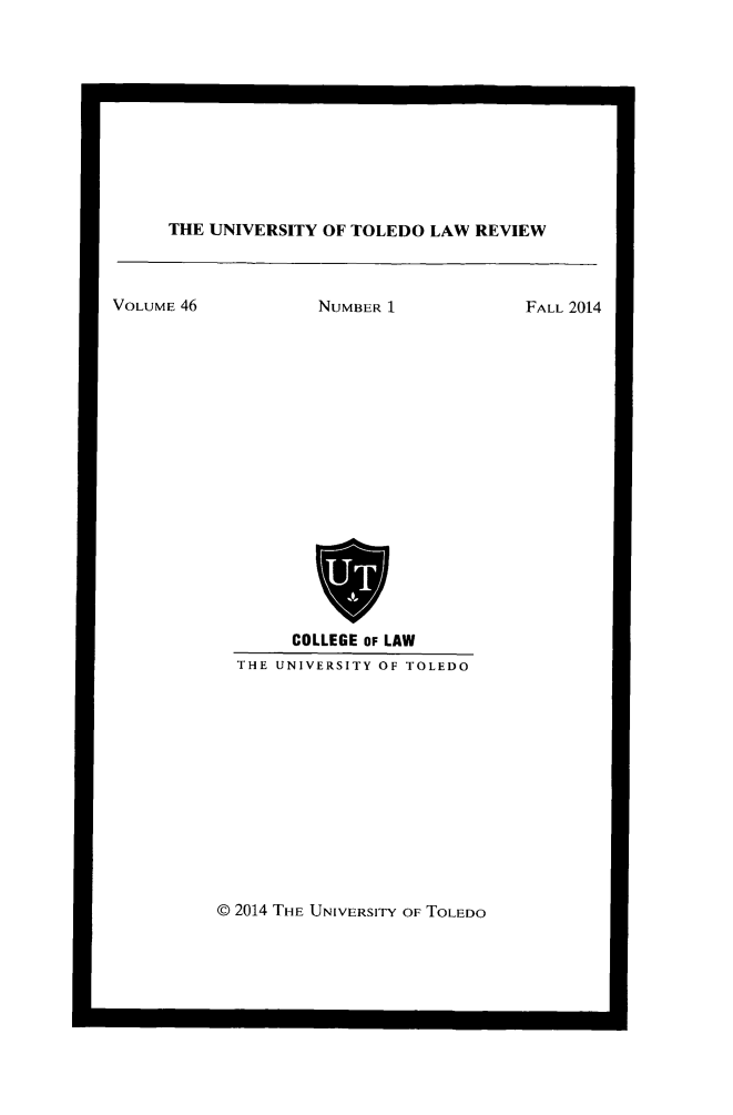 handle is hein.journals/utol46 and id is 1 raw text is: 











THE UNIVERSITY OF TOLEDO  LAW REVIEW


VOLUME 46


NUMBER 1


     COLLEGE OF LAW
THE UNIVERSITY OF TOLEDO


@ 2014 THE UNIVERSITY OF TOLEDO


FALL 2014


1                             0


