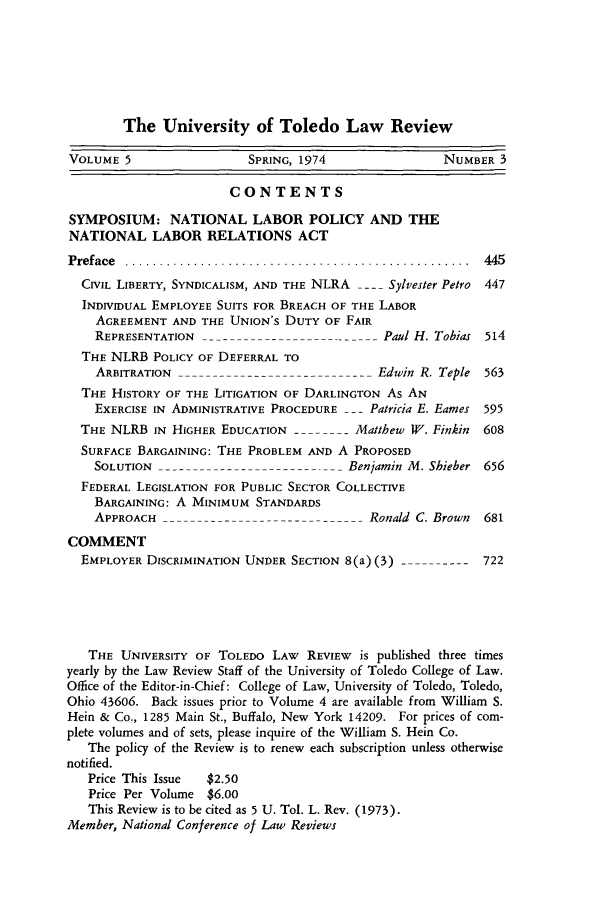 handle is hein.journals/utol5 and id is 7 raw text is: The University of Toledo Law Review
VOLUME 5                   SPRING, 1974                 NUMBER 3
CONTENTS
SYMPOSIUM: NATIONAL LABOR POLICY AND THE
NATIONAL LABOR RELATIONS ACT
P reface  ..................................................  445
CIVIL LIBERTY, SYNDICALISM, AND THE NLRA --- Sylvester Petro  447
INDIVIDUAL EMPLOYEE SUITS FOR BREACH OF THE LABOR
AGREEMENT AND THE UNION'S DUTY OF FAIR
REPRESENTATION  --                        Paul H. Tobias 514
THE NLRB POLICY OF DEFERRAL TO
ARBITRATION         --     -  -    -  - Edwin R. Teple 563
THE HISTORY OF THE LITIGATION OF DARLINGTON As AN
EXERCISE IN ADMINISTRATIVE PROCEDURE -- Patricia E. Eames 595
THE NLRB IN HIGHER EDUCATION --        - Matthew W. Finkin  608
SURFACE BARGAINING: THE PROBLEM AND A PROPOSED
SOLUTION ---                        Benjamin M. Shieber 656
FEDERAL LEGISLATION FOR PUBLIC SECTOR COLLECTIVE
BARGAINING: A MINIMUM STANDARDS
APPROACH                    -            Ronald C. Brown  681
COMMENT
EMPLOYER DISCRIMINATION UNDER SECTION 8(a) (3) --      -    722
THE UNIVERSITY OF TOLEDO LAW REVIEW is published three times
yearly by the Law Review Staff of the University of Toledo College of Law.
Office of the Editor-in-Chief: College of Law, University of Toledo, Toledo,
Ohio 43606. Back issues prior to Volume 4 are available from William S.
Hein & Co., 1285 Main St., Buffalo, New York 14209. For prices of com-
plete volumes and of sets, please inquire of the William S. Hein Co.
The policy of the Review is to renew each subscription unless otherwise
notified.
Price This Issue  $2.50
Price Per Volume $6.00
This Review is to be cited as 5 U. Tol. L. Rev. (1973).
Member, National Conference of Law Reviews


