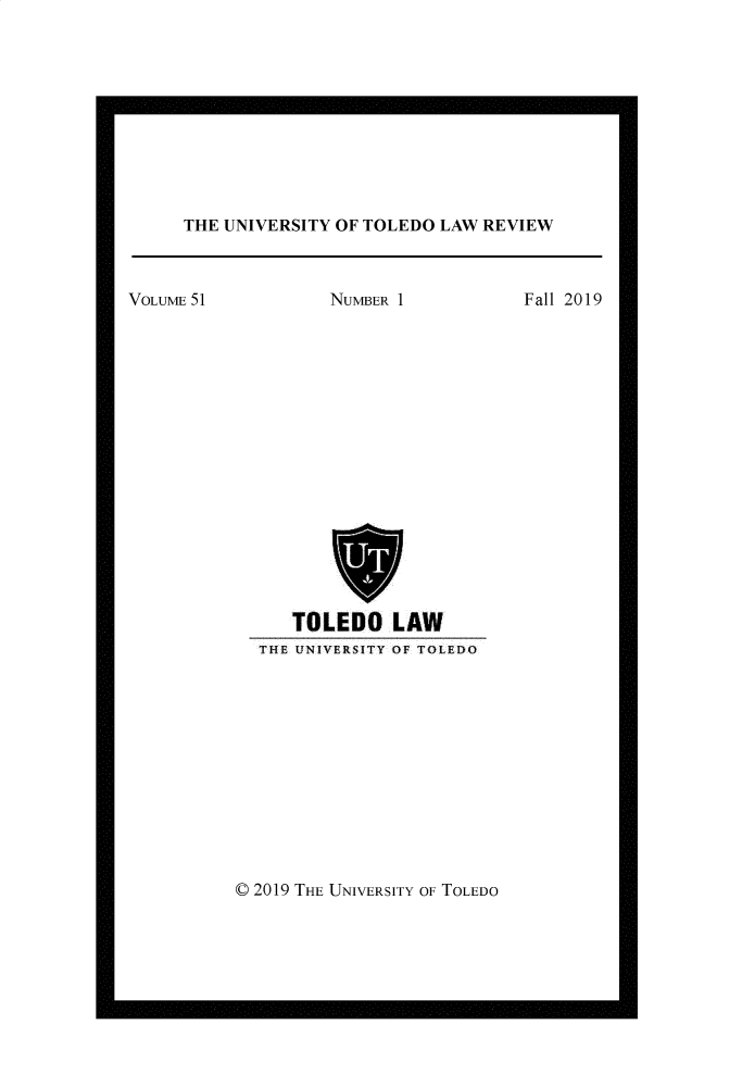 handle is hein.journals/utol51 and id is 1 raw text is: 










THE UNIVERSITY OF TOLEDO LAW REVIEW


NUMBER 1


Fall 2019


   TOLEDO LAW
THE UNIVERSITY OF TOLEDO


0 2019 THE UNIVERSITY OF TOLEDO


VOLUME 51


