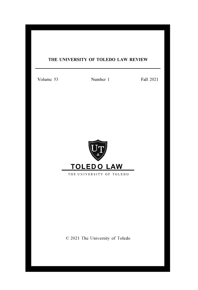 handle is hein.journals/utol53 and id is 1 raw text is: THE UNIVERSITY OF TOLEDO LAW REVIEW

Volume 53          Number 1          Fall 2021
TOLEDO LAW
THE UNIVERSITY OF TOLEDO

© 2021 The University of Toledo


