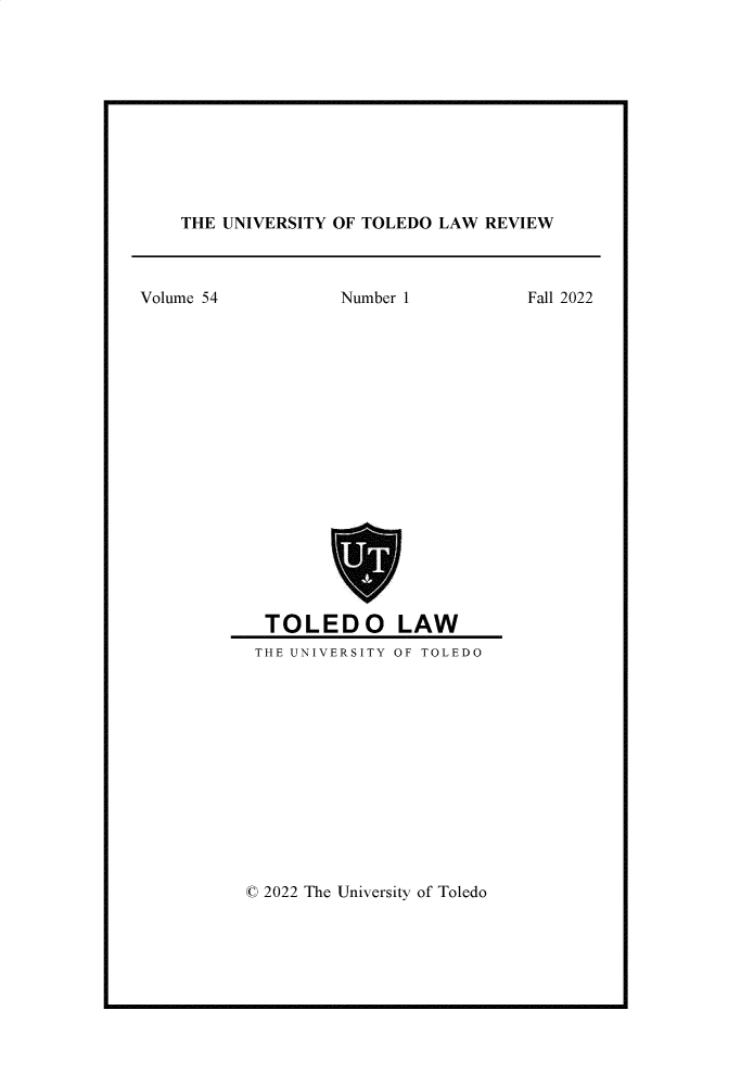 handle is hein.journals/utol54 and id is 1 raw text is: 











THE UNIVERSITY OF TOLEDO LAW REVIEW


Volume 54          Number 1           Fall 2022


















            TOLEDO LAW
            THE UNIVERSITY OF TOLEDO


© 2022 The University of Toledo


