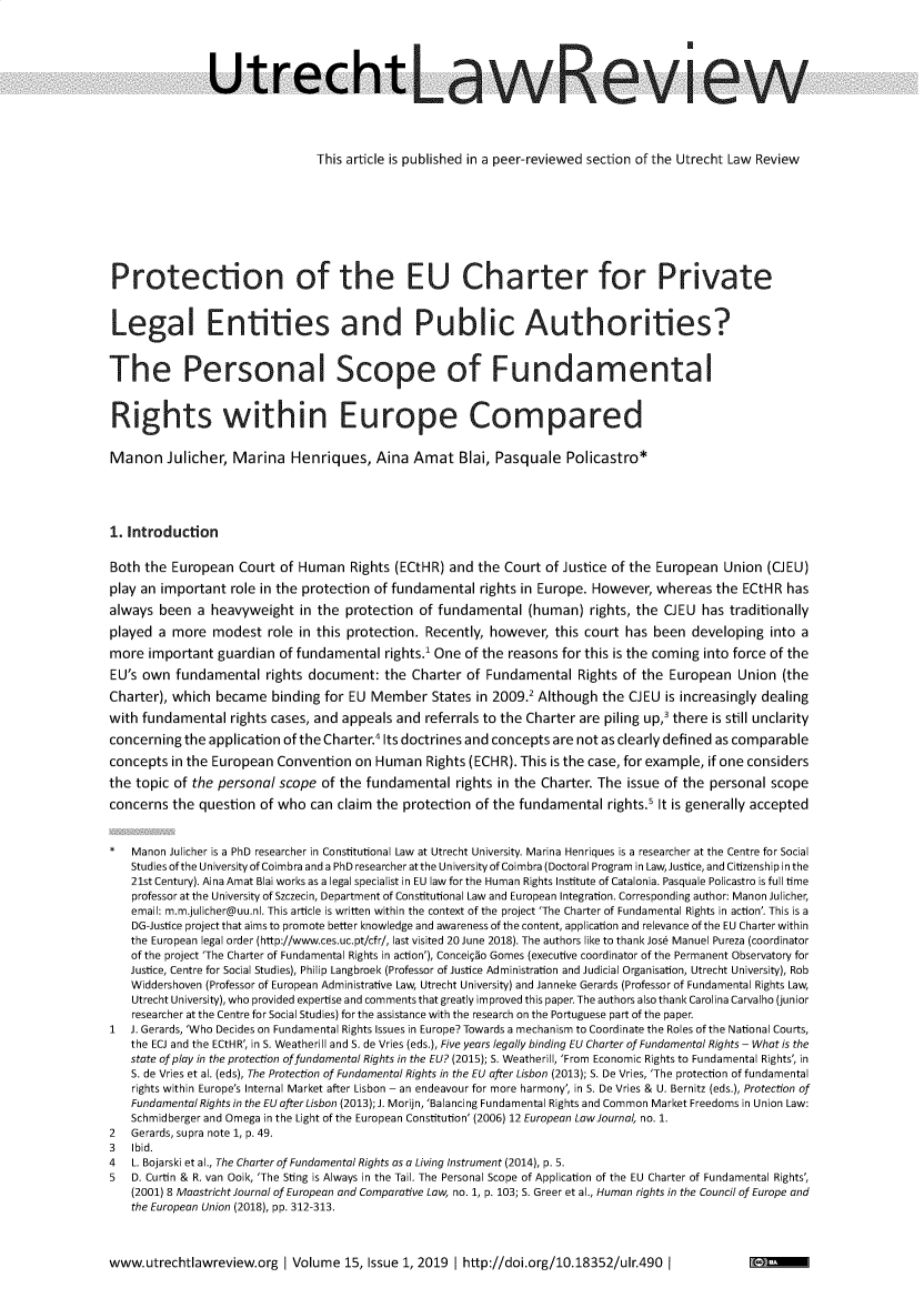 handle is hein.journals/utrecht15 and id is 1 raw text is: 





               Utrecht




                                This article is published in a peer-reviewed section of the Utrecht Law Review









Protection of the EU Charter for Private


Legal Entities and Public Authorities?


The Personal Scope of Fundamental


Rights within Europe Compared


Manon Julicher, Marina Henriques, Aina Amat Blai, Pasquale Policastro*





1. Introduction

Both the  European  Court of Human   Rights (ECtHR)  and the Court of Justice of the European  Union  (CJEU)
play an important  role in the protection of fundamental rights in Europe. However, whereas   the ECtHR  has
always  been  a heavyweight  in the  protection of fundamental   (human)  rights, the CJEU  has traditionally
played  a more  modest   role in this protection. Recently, however, this court has been  developing  into a
more  important  guardian of fundamental   rights.' One of the reasons for this is the coming into force of the
EU's own  fundamental   rights document:   the Charter of Fundamental   Rights of the  European  Union  (the
Charter), which  became  binding for EU Member States in   2009.2 Although  the CJEU  is increasingly dealing
with fundamental   rights cases, and appeals and referrals to the Charter are piling up,' there is still unclarity
concerning  the application of the Charter.4 Its doctrines and concepts are not as clearly defined as comparable
concepts  in the European Convention  on Human   Rights (ECHR). This is the case, for example, if one considers
the topic of the personal scope  of the fundamental   rights in the Charter. The issue of the personal scope
concerns  the question of who  can claim the protection  of the fundamental  rights.5 It is generally accepted


*  Manon Julicher is a PhD researcher in Constitutional Law at Utrecht University. Marina Henriques is a researcher at the Centre for Social
   Studies of the University of Coimbra and a PhD researcher at the University of Coimbra (Doctoral Program in Law, Justice, and Citizenship in the
   21st Century). Aina Amat Blai works as a legal specialist in EU law for the Human Rights Institute of Catalonia. Pasquale Policastro is full time
   professor at the University of Szczecin, Department of Constitutional Law and European Integration. Corresponding author: Manon Julicher,
   email: m.m.julicher@uu.nl. This article is written within the context of the project 'The Charter of Fundamental Rights in action'. This is a
   DG-Justice project that aims to promote better knowledge and awareness ofthe content, application and relevance ofthe EU Charter within
   the European legal order (http://www.ces.uc.pt/cfr/, last visited 20 June 2018). The authors like to thank Jose Manuel Pureza (coordinator
   of the project 'The Charter of Fundamental Rights in action'), Conceigio Gomes (executive coordinator of the Permanent Observatory for
   Justice, Centre for Social Studies), Philip Langbroek (Professor of Justice Administration and Judicial Organisation, Utrecht University), Rob
   Widdershoven (Professor of European Administrative Law, Utrecht University) and Janneke Gerards (Professor of Fundamental Rights Law,
   Utrecht University), who provided expertise and comments that greatly improved this paper. The authors also thank Carolina Carvalho (junior
   researcher at the Centre for Social Studies) for the assistance with the research on the Portuguese part of the paper.
1  J. Gerards, 'Who Decides on Fundamental Rights Issues in Europe? Towards a mechanism to Coordinate the Roles of the National Courts,
   the ECJ and the ECtHR', in S. Weatherill and S. de Vries (eds.), Five years legally binding EU Charter of Fundamental Rights - What is the
   state of play in the protection of fundamental Rights in the EU? (2015); S. Weatherill, 'From Economic Rights to Fundamental Rights', in
   S. de Vries et al. (eds), The Protection of Fundamental Rights in the EU after Lisbon (2013); S. De Vries, 'The protection of fundamental
   rights within Europe's Internal Market after Lisbon - an endeavour for more harmony', in S. De Vries & U. Bernitz (eds.), Protection of
   Fundamental Rights in the EU after Lisbon (2013); J. Morijn, 'Balancing Fundamental Rights and Common Market Freedoms in Union Law:
   Schmidberger and Omega in the Light of the European Constitution' (2006) 12 European LawlJournal, no. 1.
2  Gerards, supra note 1, p. 49.
3   Ibid.
4  L. Bojarski et al., The Charter of Fundamental Rights as a Living Instrument (2014), p. 5.
5  D. Curtin & R. van Ooik, 'The Sting is Always in the Tail. The Personal Scope of Application of the EU Charter of Fundamental Rights',
   (2001) 8 Maastricht Journal of European and Comparative Law, no. 1, p. 103; S. Greer et al., Human rights in the Council of Europe and
   the European Union (2018), pp. 312-313.



www.utrechtlawreview.org   I Volume 15, Issue 1, 2019 | http://doi.org/10.18352/ulr.490 I


