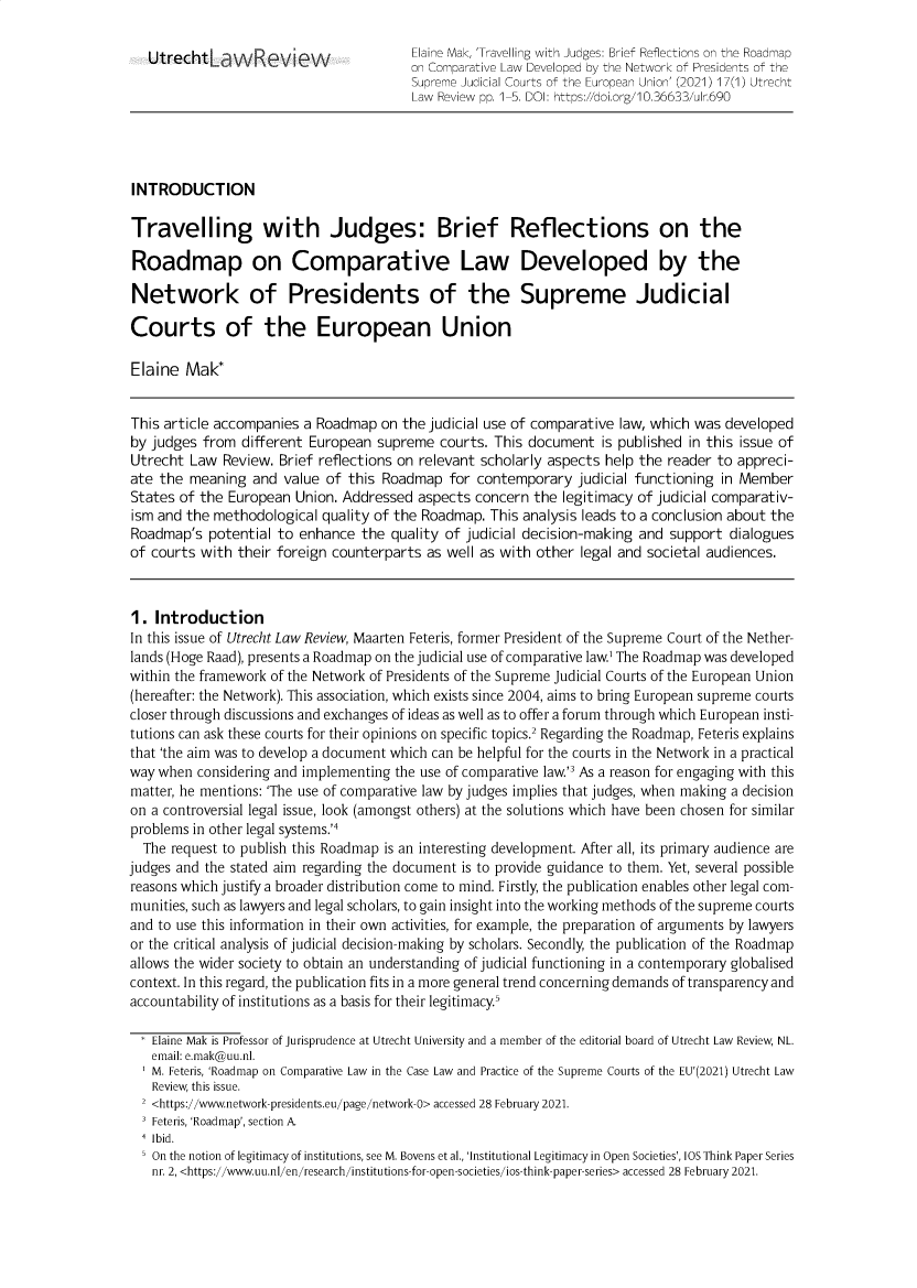 handle is hein.journals/utrecht17 and id is 1 raw text is: Utrecht'LaWRevieV                   Elaine Mak, 'Travelling with Judges: Brief Reflections on the Roadmap
on Comparative Law Developed by the Network of Presidents of the
Supreme Judicial Courts of the European Union' (2021) 17(1) Utrecht
Law Review pp. 1-5. DOI: https://doi.org/10.36633/ulr.690
INTRODUCTION
Travelling with Judges: Brief Reflections on the
Roadmap on Comparative Law Developed by the
Network of Presidents of the Supreme Judicial
Courts of the European Union
Elaine Mak*
This article accompanies a Roadmap on the judicial use of comparative law, which was developed
by judges from different European supreme courts. This document is published in this issue of
Utrecht Law Review. Brief reflections on relevant scholarly aspects help the reader to appreci-
ate the meaning and value of this Roadmap for contemporary judicial functioning in Member
States of the European Union. Addressed aspects concern the legitimacy of judicial comparativ-
ism and the methodological quality of the Roadmap. This analysis leads to a conclusion about the
Roadmap's potential to enhance the quality of judicial decision-making and support dialogues
of courts with their foreign counterparts as well as with other legal and societal audiences.
1. Introduction
In this issue of Utrecht Law Review, Maarten Feteris, former President of the Supreme Court of the Nether-
lands (Hoge Raad), presents a Roadmap on the judicial use of comparative law' The Roadmap was developed
within the framework of the Network of Presidents of the Supreme Judicial Courts of the European Union
(hereafter: the Network). This association, which exists since 2004, aims to bring European supreme courts
closer through discussions and exchanges of ideas as well as to offer a forum through which European insti-
tutions can ask these courts for their opinions on specific topics.2 Regarding the Roadmap, Feteris explains
that 'the aim was to develop a document which can be helpful for the courts in the Network in a practical
way when considering and implementing the use of comparative law' As a reason for engaging with this
matter, he mentions: 'The use of comparative law by judges implies that judges, when making a decision
on a controversial legal issue, look (amongst others) at the solutions which have been chosen for similar
problems in other legal systems.'4
The request to publish this Roadmap is an interesting development. After all, its primary audience are
judges and the stated aim regarding the document is to provide guidance to them. Yet, several possible
reasons which justify a broader distribution come to mind. Firstly, the publication enables other legal com-
munities, such as lawyers and legal scholars, to gain insight into the working methods of the supreme courts
and to use this information in their own activities, for example, the preparation of arguments by lawyers
or the critical analysis of judicial decision-making by scholars. Secondly, the publication of the Roadmap
allows the wider society to obtain an understanding of judicial functioning in a contemporary globalised
context. In this regard, the publication fits in a more general trend concerning demands of transparency and
accountability of institutions as a basis for their legitimacy.5
Elaine Mak is Professor of Jurisprudence at Utrecht University and a member of the editorial board of Utrecht Law Review, NL.
email: e.mak@uu.nl.
M. Feteris, 'Roadmap on Comparative Law in the Case Law and Practice of the Supreme Courts of the EU'(2021) Utrecht Law
Review, this issue.
2 <https://www.network-presidents.eu/page/network-0> accessed 28 February 2021.
' Feteris, 'Roadmap', section A
4 Ibid.
On the notion of legitimacy of institutions, see M. Bovens et al., 'Institutional Legitimacy in Open Societies', IOS Think Paper Series
nr. 2, <https://www.uu.nl/en/research/institutions-for-open-societies/ios-think-paper-series> accessed 28 February 2021.


